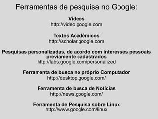 Ferramentas de pesquisa no Google:
Vídeos
http://video.google.com
Textos Acadêmicos
http://scholar.google.com
Pesquisas personalizadas, de acordo com interesses pessoais
previamente cadastrados
http://labs.google.com/personalized
Ferramenta de busca no próprio Computador
http://desktop.google.com/
Ferramenta de busca de Notícias
http://news.google.com/
Ferramenta de Pesquisa sobre Linux
http://www.google.com/linux
 