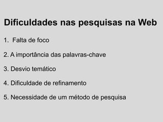 Dificuldades nas pesquisas na Web
1. Falta de foco
2. A importância das palavras-chave
3. Desvio temático
4. Dificuldade de refinamento
5. Necessidade de um método de pesquisa
 