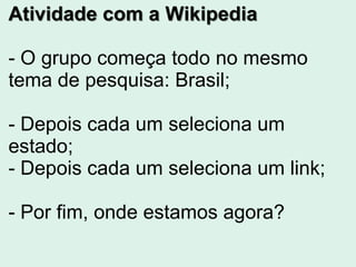 Atividade com a Wikipedia
- O grupo começa todo no mesmo
tema de pesquisa: Brasil;
- Depois cada um seleciona um
estado;
- Depois cada um seleciona um link;
- Por fim, onde estamos agora?
 
