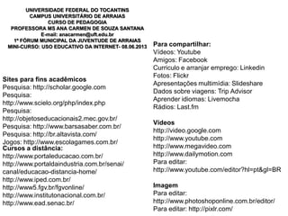 Sites para fins acadêmicos
Pesquisa: http://scholar.google.com
Pesquisa:
http://www.scielo.org/php/index.php
Pesquisa:
http://objetoseducacionais2.mec.gov.br/
Pesquisa: http://www.barsasaber.com.br/
Pesquisa: http://br.altavista.com/
Jogos: http://www.escolagames.com.br/
Cursos a distância:
http://www.portaleducacao.com.br/
http://www.portaldaindustria.com.br/senai/
canal/educacao-distancia-home/
http://www.iped.com.br/
http://www5.fgv.br/fgvonline/
http://www.institutonacional.com.br/
http://www.ead.senac.br/
Para compartilhar:
Vídeos: Youtube
Amigos: Facebook
Curriculo e arranjar emprego: Linkedin
Fotos: Flickr
Apresentações multimídia: Slideshare
Dados sobre viagens: Trip Advisor
Aprender idiomas: Livemocha
Rádios: Last.fm
Vídeos
http://video.google.com
http://www.youtube.com
http://www.megavideo.com
http://www.dailymotion.com
Para editar:
http://www.youtube.com/editor?hl=pt&gl=BR
Imagem
Para editar:
http://www.photoshoponline.com.br/editor/
Para editar: http://pixlr.com/
UNIVERSIDADE FEDERAL DO TOCANTINS
CAMPUS UNIVERSITÁRIO DE ARRAIAS
CURSO DE PEDAGOGIA
PROFESSORA MS ANA CARMEN DE SOUZA SANTANA
E-mail: anacarmen@uft.edu.br
1º FÓRUM MUNICIPAL DA JUVENTUDE DE ARRAIAS
MINI-CURSO: USO EDUCATIVO DA INTERNET- 08.06.2013
 