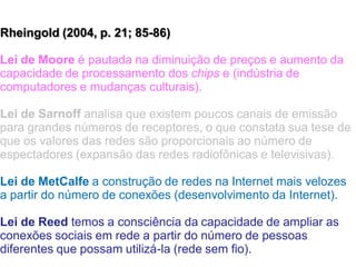 Rheingold (2004, p. 21; 85-86)
Lei de Moore é pautada na diminuição de preços e aumento da
capacidade de processamento dos chips e (indústria de
computadores e mudanças culturais).
Lei de Sarnoff analisa que existem poucos canais de emissão
para grandes números de receptores, o que constata sua tese de
que os valores das redes são proporcionais ao número de
espectadores (expansão das redes radiofônicas e televisivas).
Lei de MetCalfe a construção de redes na Internet mais velozes
a partir do número de conexões (desenvolvimento da Internet).
Lei de Reed temos a consciência da capacidade de ampliar as
conexões sociais em rede a partir do número de pessoas
diferentes que possam utilizá-la (rede sem fio).
 