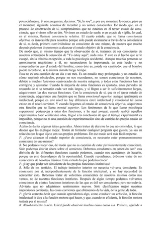 potencialmente. Si nos preguntan, decimos: "Si, lo soy", y por ese momento lo somos, pero en
el momento siguiente cesamos de recordar y no somos conscientes. De modo que, en el
proceso de observación de sí, comprendemos que no estamos en el tercer estado de cons-
ciencia, que vivimos sólo en dos. Vivimos en estado de sueño o en estado de vigilia, lo cual,
en el sistema, llamase consciencia relativa. El cuarto estado, que se llama consciencia
objetiva, es inaccesible para nosotros porque sólo puede alcanzarse a través de la consciencia
de sí, es decir, primero convirtiéndose en consciente de uno mismo, de manera que mucho
después podemos disponernos a alcanzar el estado objetivo de la consciencia.
De modo que, al mismo tiempo que la observación de si, tratamos de ser conscientes de
nosotros reteniendo la sensación de "Yo estoy aquí", nada más. Y este es el hecho que se le
escapó, sin la mínima excepción, a toda la psicología occidental. Aunque muchas personas se
aproximaron muchísimo a él, no reconocieron la importancia de este hecho y no
comprendieron que el estado del hombre, como éste es, puede ser cambiado: que el hombre
puede recordarse, si lo intenta durante largo tiempo.
Esta no es una cuestión de un día o un mes. Es un estudio muy prolongado, y un estudio de
cómo suprimir obstáculos, porque no nos recordamos, no somos conscientes de nosotros,
debido a muchas funciones equivocadas de nuestra máquina, y todas estas funciones han de
corregirse y ajustarse. Cuando la mayoría de estas funciones es ajustada, estos períodos de
recuerdo de sí se tornarán cada vez más largos, y si llegan a ser lo suficientemente largos,
adquiriremos las dos nuevas funciones. Con la consciencia de sí, que es el tercer estado de
consciencia, adquirimos una función que se llama emocional superior, aunque igualmente es
intelectual, porque en este nivel no hay diferencia entre intelectual y emocional tal como
existe en el nivel corriente. Y cuando llegamos al estado de consciencia objetiva, adquirimos
otra función que se llama mental superior. Los fenómenos de lo que llamo psicología
supernomal pertenecen a estas dos funciones; y he aquí porqué, cuando realicé aquellos
experimentos hace veinticinco años, llegué a la conclusión de que el trabajo experimental es
imposible, porque no es una cuestión de experimentación sino de cambio del propio estado de
consciencia.
Acabo de darles algunas ideas generales. Ahora traten de decirme lo que no entienden, lo que
desean que les explique mejor. Traten de formular cualquier pregunta que gusten, ya sea en
relación con lo que dije o con sus propios problemas. De ese modo será más fácil empezar.
P. ¿Para alcanzar el estado superior de consciencia, es necesario estar permanentemente
consciente de uno mismo?
R. No podemos hacer eso, de modo que no es cuestión de estar permanentemente consciente.
Sólo podemos charlar ahora sobre el comienzo. Debemos estudiarnos en conexión con" esta
división de las diferentes funciones cuando podemos, cuando nos acordamos de hacerlo,
porque en esto dependemos de la oportunidad. Cuando recordamos, debemos tratar de ser
conscientes de nosotros mismos. Esto es todo lo que podemos hacer.
P. ¿Hay que poder ser consciente de las propias funciones instintivas?
R. Sólo de los sentidos. El trabajo instintivo interior no necesita volverse consciente. Es
consciente por sí, independientemente de la función intelectual, y no hay necesidad de
acrecentar esto. Debemos tratar de volvernos conscientes de nosotros mismos como nos
vemos, no de nuestras funciones interiores. Después de algún tiempo podemos volvernos
conscientes de ciertas funciones interiores de las que es útil ser conscientes; pero no todavía.
Advierta que no adquirimos sentimientos nuevos. Sólo clasificamos mejor nuestras
impresiones corrientes, las cosas corrientes que obtenemos de la vida, de la gente, de todo.
P. ¿Sería correcto decir que cuando aprendemos algo, como conducir un vehículo, la función
intelectual le dice a la función motora qué hacer, y que, cuando es eficiente, la función motora
trabaja por sí misma?
R. Absolutamente exacto. Usted puede observar muchas cosas como esa. Primero, aprende a
 