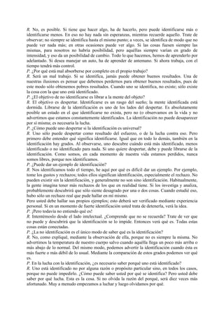 R. No, es posible. Si tiene que hacer algo, ha de hacerlo, pero puede identificarse más o
identificarse menos. En eso no hay nada sin esperanzas, mientras recuerde aquello. Trate de
observar; no siempre se identifica hasta el mismo punto; a veces, se identifica de modo que no
puede ver nada más; en otras ocasiones puede ver algo. Si las cosas fuesen siempre las
mismas, para nosotros no habría posibilidad, pero aquéllas siempre varían en grado de
intensidad, y eso da un posibilidad de cambio. Todo lo que hacemos, hemos de aprenderlo por
adelantado. Si desea manejar un auto, ha de aprender de antemano. Si ahora trabaja, con el
tiempo tendrá más control.
P. ¿Por qué está mal absorberse por completo en el propio trabajo?
R. Será un mal trabajo. Si se identifica, jamás puede obtener buenos resultados. Una de
nuestras ilusiones es pensar que debemos perdernos para obtener buenos resultados, pues de
este modo sólo obtenemos pobres resultados. Cuando uno se identifica, no existe; sólo existe
la cosa con la que uno está identificado.
P. ¿El objetivo de no identificarse es librar a la mente del objeto?
R. El objetivo es despertar. Identificarse es un rasgo del sueño; la mente identificada está
dormida. Librarse de la identificación es uno de los lados del despertar. Es absolutamente
posible un estado en el que identificarse no exista, pero no (o observamos en la vida y no
advertimos que estamos constantemente identificados. La identificación no puede desaparecer
por sí misma; es necesaria la lucha.
P. ¿Cómo puede uno despertar si la identificación es universal?
R. Uno sólo puede despertar como resultado del esfuerzo, o de la lucha contra eso. Pero
primero debe entender qué significa identificarse. Igual que en todo lo demás, también en la
identificación hay grados. Al observarse, uno descubre cuándo está más identificado, menos
identificado o no identificado para nada. Si uno quiere despertar, debe y puede librarse de la
identificación. Como somos, en cada momento de nuestra vida estamos perdidos, nunca
somos libres, porque nos identificamos.
P. ¿Puede dar un ejemplo de identificación?
R. Nos identificamos todo el tiempo, he aquí por qué es difícil dar un ejemplo. Por ejemplo,
tome los gustos y rechazos; todos ellos significan identificación, especialmente el rechazo. No
pueden existir sin la identificación, y generalmente no son sino identificación. Habitualmente,
la gente imagina tener más rechazos de los que en realidad tiene. Si los investiga y analiza,
probablemente descubrirá que sólo siente desagrado por una o dos cosas. Cuando estudié eso,
hubo sólo un rechazo real que pude hallar en mí mismo.
Pero usted debe hallar sus propios ejemplos; esto deberá ser verificado mediante experiencia
personal. Si en un momento de fuerte identificación usted trata de detenerla, verá la idea.
P. ¡Pero todavía no entiendo qué es!
R. Intentémoslo desde el lado intelectual. ¿Comprende que no se recuerda? Trate de ver que
no puede y descubrirá que la identificación se lo impide. Entonces verá qué es. Todas estas
cosas están conectadas.
P. ¿La no identificación es el único modo de saber qué es la identificación?
R. No, como expliqué, mediante la observación de ella, porque no es siempre la misma. No
advertimos la temperatura de nuestro cuerpo salvo cuando aquélla llega un poco más arriba o
más abajo de lo normal. Del mismo modo, podemos advertir la identificación cuando ésta es
más fuerte o más débil de lo usual. Mediante la comparación de estos grados podemos ver qué
es.
P. En la lucha con la identificación, ¿es necesario saber porqué uno está identificado?
R. Uno está identificado no por alguna razón o propósito particular sino, en todos los casos,
porque no puede impedirlo. ¿Cómo puede saber usted por qué se identifica? Pero usted debe
saber por qué lucha. Esta es la cosa. Si no olvida la razón del porqué, será diez veces más
afortunado. Muy a menudo empezamos a luchar y luego olvidamos por qué.
 