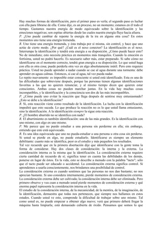 Hay muchas formas de identificación, pero el primer paso es verla; el segundo paso es luchar
con ella para librarse de ella. Como dije, es un proceso, no un momento; estamos en él todo el
tiempo. Gastamos nuestra energía de modo equivocado sobre la identificación y las
emociones negativas; son espitas abiertas desde las cuales nuestra energía fluye hacia afuera.
P. ¿Uno puede cambiar de repente la energía de la ira en alguna otra cosa? En estos
momentos uno tiene una energía tremenda.
R. Uno tiene una energía tremenda, y ésta trabaja por sí misma, sin control, y hace que uno
actúe de cierto modo. ¿Por qué? ¿Cuál es el nexo conector? La identificación es el nexo.
Interrumpa la identificación y tendrá esta energía a su disposición. ¿Cómo puede hacer esto?
No de inmediato; esto necesita práctica en momentos más tranquilos. Cuando la emoción es
fortísima, usted no podrá hacerlo. Es necesario saber más, estar preparado. Si sabe cómo no
identificarse en el momento correcto, tendrá gran energía a su disposición. Lo que usted haga
con ella es otra cosa; puede perderla otra vez en algo absolutamente inútil. Pero esto requiere
práctica. Usted no puede aprender a nadar cuando se cae al agua durante una tormenta: debe
aprender en aguas calmas. Entonces, si cae al agua, tal vez pueda nadar.
Lo repito nuevamente: es imposible estar consciente si usted está identificado. Esta es una de
las dificultades que sobreviene después, porque las personas tienen algunas identificaciones
favoritas a las que no quieren renunciar, y al mismo tiempo dicen que quieren estar
conscientes. Ambas cosas no pueden marchar juntas. En la vida hay muchas cosas
incompatibles, y la identificación y la consciencia son dos de las más incompatibles.
P. ¿Cómo puede uno evitar la reacción que llega después de sentirse muy entusiasmado?
¿Esto se debe a la identificación?
R. Sí, esta reacción viene como resultado de la identificación. La lucha con la identificación
impedirá que esto suceda. Lo que produce la reacción no es lo que usted llama entusiasmo,
sino la identificación. A la identificación siempre la sigue esta reacción.
P. ¿El hombre aburrido no se identifica con nada?
R. El aburrimiento es también identificación: una de las más grandes. Es la identificación con
uno mismo, con algo en uno mismo.
P. Me parece que no puedo estudiar a una persona sin perderme en ella; sin embargo,
entiendo que esto está equivocado.
R. Es una idea equivocada que uno no pueda-estudiar a una persona u otra cosa sin perderse.
Si usted se pierde en algo, no puede estudiarlo. Identificarse es siempre un elemento
debilitante: cuanto más se identifica, peor es el estudio y más pequeños los resultados.
Tal vez recuerde que en la primera disertación dije que identificarse con la gente toma la
forma de considerar. Hay dos clases de consideración: la interna y la externa. La
consideración interna es la misma que la identificación. La consideración externa requiere
cierta cantidad de recuerdo de sí; significa tener en cuenta las debilidades de los demás,
ponerse en lugar de éstos. En la vida, esto se describe a menudo con la palabra "tacto"; sólo
que el tacto puede ser educado o accidental. La consideración externa significa control. Si
aprendemos a usarla conscientemente, nos brindamos una posibilidad de control.
La consideración externa es cuando sentimos que las personas no nos dan bastante; no nos
aprecian bastante. Si uno considera internamente, pierde momentos de consideración externa.
La consideración externa debe ser cultivada; la consideración interna debe ser eliminada. Pero
primero observe y vea cuan a menudo usted pierde momentos de consideración externa y qué
enorme papel representa la consideración interna en la vida.
El estudio de la consideración interna, de la mecanicidad, de la mentira, de la imaginación, de
la identificación, demuestra que todas nos pertenecen, que siempre nos hallamos en estos
estados. Cuando usted ve esto, comprende la dificultad de trabajar sobre uno mismo. Tal
como usted es, no puede empezar a obtener algo nuevo; verá que primero deberá fregar la
máquina hasta limpiarla; está demasiado cubierta de óxido. Pensamos que somos lo que
 