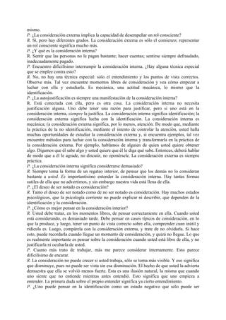 mismo.
P. ¿La consideración externa implica la capacidad de desempeñar un rol consciente?
R. Sí, pero hay diferentes grados. La consideración externa es sólo el comienzo; representar
un rol consciente significa mucho más.
P. ¿Y qué es la consideración interna?
R. Sentir que las personas no le pagan bastante; hacer cuentas; sentirse siempre defraudado,
inadecuadamente pagado.
P. Encuentro dificilísimo interrumpir la consideración interna. ¿Hay alguna técnica especial
que se emplee contra esto?
R. No, no hay una técnica especial: sólo el entendimiento y los puntos de vista correctos.
Observe más. Tal vez encuentre momentos libres de consideración y vea cómo empezar a
luchar con ella y estudiarla. Es mecánica, una actitud mecánica, lo mismo que la
identificación.
P. ¿La autojustificación es siempre una manifestación de la consideración interna?
R. Está conectada con ella, pero es otra cosa. La consideración interna no necesita
justificación alguna. Uno debe tener una razón para justificar, pero si uno está en la
consideración interna, siempre la justifica. La consideración interna significa identificación; la
consideración externa significa lucha con la identificación. La consideración interna es
mecánica; (a consideración externa significa, por lo menos, atención. De modo que, mediante
la práctica de la no identificación, mediante el intento de controlar la atención, usted halla
muchas oportunidades de estudiar la consideración externa y, si encuentra ejemplos, tal vez
encuentre métodos para luchar con la consideración interna y transformarla en la práctica de
la consideración externa. Por ejemplo, hablamos de alguien de quien usted quiere obtener
algo. Digamos que él sabe algo y usted quiere que él le diga qué sabe. Entonces, deberá hablar
de modo que a él le agrade, no discutir, no oponérsele. La consideración externa es siempre
práctica.
P. ¿La consideración interna significa considerarse demasiado?
R. Siempre toma la forma de un regateo interior, de pensar que los demás no lo consideran
bastante a usted. Es importantísimo entender la consideración interna. Hay tantas formas
sutiles de ella que no advertimos, y sin embargo nuestra vida está llena de ella.
P. ¿El deseo de ser notado es consideración?
R. Tanto el deseo de ser notado como de no ser notado es consideración. Hay muchos estados
psicológicos, que la psicología corriente no puede explicar ni describir, que dependen de la
identificación y la consideración.
P. ¿Cómo es mejor pensar en la consideración interior?
R. Usted debe tratar, en los momentos libres, de pensar correctamente en ella. Cuando usted
está considerando, es demasiado tarde. Debe pensar en casos típicos de consideración, en lo
que la produce, y luego, tener un punto de vista correcto sobre ella, comprender cuan inútil y
ridícula es. Luego, compárela con la consideración externa, y trate de no olvidarla. Si hace
esto, puede recordarla cuando llegue un momento de consideración, y quizá no llegue. Lo que
es realmente importante es pensar sobre la consideración cuando usted está libre de ella, y no
justificarla ni ocultarla de usted.
P. Cuanto más trato de trabajar, más me parece considerar internamente. Esto parece
dificilísimo de encarar.
R. La consideración no puede crecer si usted trabaja, sólo se torna más visible. Y eso significa
que disminuye, pues no puede ser vista sin esa disminución. El hecho de que usted la advierta
demuestra que ella se volvió menos fuerte. Esta es una ilusión natural, la misma que cuando
uno siente que no entiende mientras antes entendió. Esto significa que uno empieza a
entender. La primera duda sobre el propio entender significa ya cierto entendimiento.
P. ¿Uno puede pensar en la identificación como un estado negativo que sólo puede ser
 