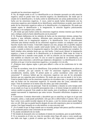 causado por las emociones negativas?
R. No, de ningún modo es así. La identificación es un elemento necesario en toda emoción
negativa; usted no puede tener una emoción negativa sin identificación. De modo que el
estudio de la identificación y la lucha contra la identificación son armas poderosísimas en la
lucha con las emociones negativas. A veces, usted no puede luchar directamente con las
emociones negativas, pero tratando de no identificarse, usted disminuye su poder, pues todo el
poder de las emociones negativas radica en la identificación y la imaginación. De modo que
cuando separa la identificación y la imaginación, la emoción negativa prácticamente
desaparece, o en cualquier caso, cambia.
P. ¿De modo que para luchar contra las emociones negativas mismas tenemos que observar
más y trabajar contra la fuerte identificación con la emoción?
R. Sí. Después hablaremos de los métodos de lucha con las emociones mismas, porque hay
muchos y muy definidos métodos,, diferentes para emociones diferentes; pero primero
debemos luchar con la imaginación negativa y la identificación. Esto es absolutamente
suficiente para destruir muchas de las emociones negativas usuales: en cualquier caso. para
hacerlas mucho más livianas. Usted debe empezar con ésto, porque sólo es posible empezar
usando métodos más fuertes cuando usted puede luchar con la identificación hasta cierto
punto, y cuando ya detuvo la imaginación negativa. Eso debe interrumpirse por completo. Es
inútil estudiar otros métodos hasta que eso esté hecho. Usted puede detener la imaginación
negativa; y hasta el estudio de la identificación ya la disminuirá. Debe tratar de evitar la
identificación tan a menudo como pueda, no sólo en relación con las emociones negativas
sino también en relación con todo. Si crea en usted la capacidad de no identificarse, eso
afectará a estas emociones y advertirá que empiezan a desaparecer. La identificación es la at-
mósfera en la que viven las emociones negativas, y no pueden vivir sin ella.
P. ¿Podemos tener algunas reglas o guía para adherir a ellas en las condiciones de la vida
corriente?
R. Trate de recordarse, trate de no identificarse. Esto producirá inmediatamente un efecto en
la vida corriente. ¿En qué consiste la vida? En emociones negativas, identificación,
consideración, mentira, sueño. El primer punto es: ¿cómo recordarse» cómo estar más
consciente? Y entonces hallará que las emociones negativas son uno de los principales
factores que nos capacitan para recordarnos. De modo que una cosa no puede ir sin la otra.
Usted no puede luchar con las emociones negativas sin recordarse más, y no puede recordarse
más sin luchar con las emociones negativas. Si recuerda estas dos cosas, entenderá todo
mejor. Trate de mantener en la mente estas dos ideas, que están conectadas.
P. Tuve un problema que me preocupó. Traté de recordarme y durante un corto tiempo entré
en un estado en el que no era posible preocuparme más, y al mismo tiempo mi sentido de los
valores cambió en general. Este estado no duró mucho, pero el problema, al replantearse, no
asumió nuevamente la importancia que antes tuviera. Encuentro dificilísimo recapturar este
estado.
R. Correctísimo. Continúe observando y descubrirá que en usted hay un lugar en el que está
tranquilo, calmo, y nada puede perturbarle: sólo que allí es difícil hallar el camino. Pero si lo
hace varias veces, podrá recordar algunos de los pasos, y por los mismos pasos puede llegar
otra vez allí. Sólo que no puede hacerlo después de una sola experiencia, pues no recordará el
camino. Este lugar tranquilo no es uña metáfora: es una cosa muy real.
P. ¿Es el estado al que se llega cuando uno se recuerda, porque todo parece pacífico entonces
y uno realmente parece estar consciente de uno mismo?
R. Sí, puede considerarlo de ese modo.
P. He tratado de alcanzarlo otra vez mediante el intento de recordarme, pero no pude hallarlo.
R. Si se encuentra en él otra vez, trate de recordar cómo llego allí, pues a veces sucede que
uno halla este lugar y pierde el camino que lleva allí; luego, uno lo encuentra y pierde
 