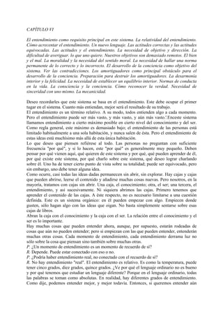 CAPÍTULO VI
El entendimiento como requisito principal en este sistema. La relatividad del entendimiento.
Cómo acrecentar el entendimiento. Un nuevo lenguaje. Las actitudes correctas y las actitudes
equivocadas. Las actitudes y el entendimiento. La necesidad de objetivo y dirección. La
dificultad de averiguar. lo que uno quiere. Nuestros objetivos son demasiado remotos. El bien
y el mal. La moralidad y la necesidad del sentido moral. La necesidad de hallar una norma
permanente de lo correcto y lo incorrecto. El desarrollo de la conciencia como objetivo del
sistema. Ver las contradicciones. Los amortiguadores como principal obstáculo para el
desarrollo de la conciencia. Preparación para destruir los amortiguadores. La desarmonía
interior y la felicidad. La necesidad de establecer un equilibrio interior. Normas de conducta
en la vida. La consciencia y la conciencia. Cómo reconocer la verdad. Necesidad de
sinceridad con uno mismo. La mecanicidad.
Deseo recordarles que este sistema se basa en el entendimiento. Este debe ocupar el primer
tugar en el sistema. Cuanto más entiendan, mejor será el resultado de su trabajo.
El entendimiento es un término relativo. A su modo, todos entienden algo a cada momento.
Pero el entendimiento puede ser más vasto, y más vasto, y aún más vasto.'.Enceste sistema
llamamos entendimiento a cierto máximo posible en cierto nivel del conocimiento y del ser.
Como regla general, este máximo es demasiado bajo; el entendimiento de las personas está
limitado habitualmente a una sola habitación, y nunca salen de ésta. Pero el entendimiento de
estas ideas está muchísimo más allá de esta única habitación.
Lo que deseo que piensen refiérese al todo. Las personas no preguntan con suficiente
frecuencia "por qué", y si lo hacen, este "por qué" es generalmente muy pequeño. Deben
pensar por qué vienen aquí, qué quieren de este sistema y por qué, qué pueden aprender de él,
por qué existe este sistema, por qué charlo sobre este sistema, qué deseo lograr charlando
sobre él. Uno ha de tener cierto punto de vista sobre su totalidad; puede ser equivocado, pero
sin embargo, uno debe tener alguna idea.
Como ocurre, casi todas las ideas dadas permanecen sin abrir, sin explorar. Hay cajas y cajas
que pueden abrirse, leerse el contenido y añadirse muchas cosas nuevas. Pero nosotros, en la
mayoría, tratamos con cajas sin abrir. Una caja, el conocimiento; otra, el ser; una tercera, el
entendimiento, y así sucesivamente. Ni siquiera abrimos las cajas. Primero tenemos que
aprender el contenido de las cajas. A éste respecto, no es necesario limitarse a una cuestión
definida. Este es un sistema orgánico: en él pueden empezar con algo. Empiecen donde
gusten, sólo hagan algo con las ideas que oigan. No basta simplemente sentarse sobre esas
cajas de libros.
Abran la caja con el conocimiento y la caja con el ser. La relación entre el conocimiento y el
ser es lo importante.
Hay muchas cosas que pueden entender ahora, aunque, por supuesto, estarán rodeadas de
cosas que aún no pueden entender; pero si empiezan con las que pueden entender, entenderán
muchas otras cosas. Cada momento de entendimiento, cada entendimiento derrama luz no
sólo sobre la cosa que piensan sino también sobre muchas otras.
P. ¿Un momento de entendimiento es un momento de recuerdo de sí?
R. Depende. Puede estar conectado con eso o no.
P. ¿Podría haber entendimiento real, no conectado con el recuerdo de sí?
R. No hay entendimiento "real". El entendimiento es relativo. Es como la temperatura, puede
tener cinco grados, diez grados, quince grados. ¿Ve por qué el lenguaje ordinario no es bueno
y por qué tenemos que estudiar un lenguaje diferente? Porque en el lenguaje ordinario, todas
las palabras se toman como absolutas. En realidad, hay diferentes grados de entendimiento.
Como dije, podemos entender mejor, y mejor todavía. Entonces, si queremos entender aún
 