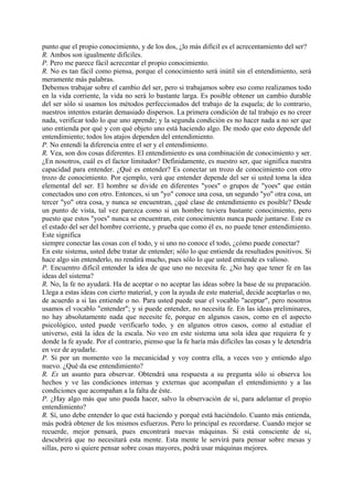 punto que el propio conocimiento, y de los dos, ¿lo más difícil es el acrecentamiento del ser?
R. Ambos son igualmente difíciles.
P. Pero me parece fácil acrecentar el propio conocimiento.
R. No es tan fácil como piensa, porque el conocimiento será inútil sin el entendimiento, será
meramente más palabras.
Debemos trabajar sobre el cambio del ser, pero si trabajamos sobre eso como realizamos todo
en la vida corriente, la vida no será lo bastante larga. Es posible obtener un cambio durable
del ser sólo si usamos los métodos perfeccionados del trabajo de la esquela; de lo contrario,
nuestros intentos estarán demasiado dispersos. La primera condición de tal trabajo es no creer
nada, verificar todo lo que uno aprende; y la segunda condición es no hacer nada a no ser que
uno entienda por qué y con qué objeto uno está haciendo algo. De modo que esto depende del
entendimiento; todos los atajos dependen del entendimiento.
P. No entendí la diferencia entre el ser y el entendimiento.
R. Vea, son dos cosas diferentes. El entendimiento es una combinación de conocimiento y ser.
¿En nosotros, cuál es el factor limitador? Definidamente, es nuestro ser, que significa nuestra
capacidad para entender. ¿Qué es entender? Es conectar un trozo de conocimiento con otro
trozo de conocimiento. Por ejemplo, verá que entender depende del ser si usted toma la idea
elemental del ser. El hombre se divide en diferentes "yoes" o grupos de "yoes" que están
conectados uno con otro. Entonces, si un "yo" conoce una cosa, un segundo "yo" otra cosa, un
tercer "yo" otra cosa, y nunca se encuentran, ¿qué clase de entendimiento es posible? Desde
un punto de vista, tal vez parezca como si un hombre tuviera bastante conocimiento, pero
puesto que estos "yoes" nunca se encuentran, este conocimiento nunca puede juntarse. Este es
el estado del ser del hombre corriente, y prueba que como él es, no puede tener entendimiento.
Este significa
siempre conectar las cosas con el todo, y si uno no conoce el todo, ¿cómo puede conectar?
En este sistema, usted debe tratar de entender; sólo lo que entiende da resultados positivos. Si
hace algo sin entenderlo, no rendirá mucho, pues sólo lo que usted entiende es valioso.
P. Encuentro difícil entender la idea de que uno no necesita fe. ¿No hay que tener fe en las
ideas del sistema?
R. No, la fe no ayudará. Ha de aceptar o no aceptar las ideas sobre la base de su preparación.
Llega a estas ideas con cierto material, y con la ayuda de este material, decide aceptarlas o no,
de acuerdo a si las entiende o no. Para usted puede usar el vocablo "aceptar", pero nosotros
usamos el vocablo "entender"; y si puede entender, no necesita fe. En las ideas preliminares,
no hay absolutamente nada que necesite fe, porque en algunos casos, como en el aspecto
psicológico, usted puede verificarlo todo, y en algunos otros casos, como al estudiar el
universo, está la idea de la escala. No veo en este sistema una sola idea que requiera fe y
donde la fe ayude. Por el contrario, pienso que la fe haría más difíciles las cosas y le detendría
en vez de ayudarle.
P. Si por un momento veo la mecanicidad y voy contra ella, a veces veo y entiendo algo
nuevo. ¿Qué da ese entendimiento?
R. Es un asunto para observar. Obtendrá una respuesta a su pregunta sólo si observa los
hechos y ve las condiciones internas y externas que acompañan el entendimiento y a las
condiciones que acompañan a la falta de éste.
P. ¿Hay algo más que uno pueda hacer, salvo la observación de sí, para adelantar el propio
entendimiento?
R. Sí, uno debe entender lo que está haciendo y porqué está haciéndolo. Cuanto más entienda,
más podrá obtener de los mismos esfuerzos. Pero lo principal es recordarse. Cuando mejor se
recuerde, mejor pensará, pues encontrará nuevas máquinas. Si está consciente de si,
descubrirá que no necesitará esta mente. Esta mente le servirá para pensar sobre mesas y
sillas, pero si quiere pensar sobre cosas mayores, podrá usar máquinas mejores.
 