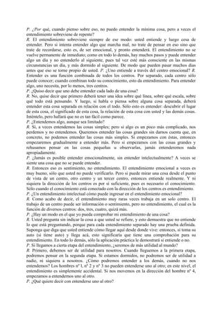 P. ¿Por qué, cuando pienso sobre eso, no puedo entender la mínima cosa, pero a veces el
entendimiento sobreviene de repente?
R. El entendimiento sobreviene siempre de ese modo: usted entiende y luego cesa de
entender. Pero si intenta entender algo que marcha mal, no trate de pensar en eso sino que
trate de recordarse, esto es, de ser emocional, y pronto entenderá. El entendimiento no se
vuelve permanente de inmediato; como en todo lo demás, hay muchos pasos y puede entender
algo un día y no entenderlo al siguiente, pues tal vez esté más consciente en las mismas
circunstancias un día, y más dormido al siguiente. De modo que pueden pasar muchos días
antes que eso se torne propio de usted. P. ¿Uno entiende a través del centro emocional? R.
Entender es una función combinada de todos los centros. Por separado, cada centro sólo
puede conocer; cuando combinan todo su conocimiento, esto da entendimiento. Para entender
algo, uno necesita, por lo menos, tres centros.
P. ¿Quiso decir que uno debe entender cada lado de una cosa?
R. No, quise decir que primero deberá tener una idea sobre qué línea, sobre qué escala, sobre
qué todo está pensando. Y luego, si habla o piensa sobre alguna cosa separada, deberá
entender esta cosa separada en relación con el todo. Sólo esto es entender: descubrir el lugar
de esta cosa, el significado de esta cosa, la relación de esta cosa con usted y las demás cosas.
Inténtelo, pero hallará que no es tan fácil como parece.
P. ¿Entendemos algo, aunque sea limitado?
R. Sí, a veces entendemos las cosas simples; pero si algo es un poco más complicado, nos
perdemos y no entendemos. Queremos entender las cosas grandes sin darnos cuenta que, en
concreto, no podemos entender las cosas más simples. Si empezamos con éstas, entonces
empezaremos gradualmente a entender más. Pero si empezamos con las cosas grandes y
rehusamos pensar en las cosas pequeñas u observarlas, jamás entenderemos nada
apropiadamente.
P. ¿Jamás es posible entender emocionalmente, sin entender intelectualmente? A veces se
siente una cosa que no se puede entender.
R. Entonces eso es sentimiento, no entendimiento. El entendimiento emocional a veces es
muy bueno, sólo que usted no puede verificarlo. Pero si puede mirar una cosa desde el punto
de vista de un centro, otro centro y un tercer centro, entonces entiende realmente. Y ni
siquiera la dirección de los centros es por sí suficiente, pues es necesario el conocimiento.
Sólo cuando el conocimiento está conectado con la dirección de los centros es entendimiento.
P. ¿Un entendimiento intelectual cómo puede ingresar en el entendimiento emocional?
R. Como acabo de decir, el entendimiento muy raras veces trabaja en un solo centro. El
trabajo de un centro puede ser información o sentimiento, pero no entendimiento, el cual es la
función de diversos centros: dos, tres, cuatro, quizá más.
P. ¿Hay un modo en el que yo pueda comprobar mi entendimiento de una cosa?
R. Usted pregunta sin indicar la cosa a que usted se refiere, y esto demuestra que no entiende
lo que está preguntando, porque para cada entendimiento separado hay una prueba definida.
Suponga que diga que usted entiende cómo llegar aquí desde donde vive: entonces, si toma su
auto (si tiene auto) y llega acá, esto significaría que tiene una comprobación para su
entendimiento. En todo lo demás, sólo la aplicación práctica le demostrará si entiende o no.
P. Si llegamos a cierta etapa del entendimiento, ¿seremos de más utilidad al mundo?
R. Primero, debemos ser de utilidad para nosotros. Cuando lleguemos a la primera etapa,
podremos pensar en la segunda etapa. Si estamos dormidos, no podremos ser de utilidad a
nadie, ni siquiera a nosotros. ¿Cómo podremos entender a los demás, cuando no nos
entendemos? Los hombres nº l, nº 2 y nº 3 no pueden entenderse uno al otro; en este nivel, el
entendimiento es simplemente accidental. Si nos movemos en la dirección del hombre nº 4,
empezamos a entendernos uno al otro.
P. ¿Qué quiere decir con entenderse uno al otro?
 