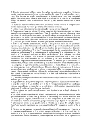 R. Cuando las personas hablan y tratan de explicar sus opiniones, no pueden. Ni siquiera
pueden repetir correctamente lo que oyeron; cambian las cosas. Y el malentendido crece y
crece. Uno inventa una teoría, inmediatamente se inventan otras cinco para contradecir
aquélla. Han transcurrido miles de años desde el comienzo de la creación, y en todo este
tiempo tas personas jamás se entendieron entre sí. ¿Cómo podemos esperar que lo harán
ahora?
De modo que primero debemos entendemos. No vemos nuestra situación ni comprendemos
nuestra mecanicidad. No vemos que este no entendimiento es una ley.
P. ¿Cómo puedo entender mejor mi mecanicidad y ver que soy una máquina?
R. Nada podemos hacer sin intentar. Si quiere asegurarse de si es una máquina o no, trate de
hacer algo que una máquina no puede hacer. Trate de recordarse, pues una máquina no puede
recordarse. Si usted descubre que puede, eso significará que no es una máquina; si descubre
que no puede, eso probará que es una máquina. Y luego, si comprende que es una máquina y
quiere averiguar si puede cesar de ser una máquina, nuevamente el único método es intentar.
P. ¿Usted dijo que sólo las personas de un ser igual pueden entenderse una a la otra?
R. Esto no se entendió correctamente, porque si dos personas tienen un ser igualmente
equivocado, no se entenderán entre sí. No es la igualdad la que aporta entendimiento entre las
personas, sino cierto nivel no sólo del ser sino también del conocimiento. Los diferentes
niveles, como los hombres nº 5, nº 6 y nº 7, presuponen niveles del conocimiento y del ser. Se
supone que los hombres nº 5 se entienden entre sí; los hombres nº 6 se entienden mejor, y los
hombres nº 7 se entienden plenamente. Hasta tos hombres nº 4 se entienden entre sí en
comparación con nosotros, pero nosotros no podemos entendernos uno al otro, o nos
entendemos sólo ocasionalmente por un momento, y en otro momento cesamos de
entendemos. No podemos confiar en ese entendimiento. Las personas que se conocen una a la
otra muy bien, trabajan juntas durante años y en ciertos momentos no se entienden entre sí.
He aquí porqué el lugar o las condiciones donde estamos se llama el lugar de la confusión de
las lenguas, porque todos hablamos idiomas diferentes. Por esta razón, primero de todo, en
una escuela correcta usted aprende el idioma en que puede hablar con otras personas de la
escuela y luego, usando este idioma (si lo usa del modo correcto) se entenderá uno al otro. He
aquí porqué es necesario un nuevo lenguaje, o si éste está equivocado, usted nunca se
entenderá con los demás.
P. ¿La misma palabra puede tener una cualidad diferente de significado de acuerdo al nivel de
personas que la usan?
R. Sí, puede tenerlo. Las palabras empiezan a adquirir significado objetivo comenzando desde
el nivel del hombre nº 4. Los hombres nº 1, nº 2 y nº 3 son puramente subjetivos, y cada cual
entiende cada palabra a su modo. Pero si la gente conoce este lenguaje, o siquiera unas pocas
palabras de él, podrá usarlo con el mismo significado.
P. Si se entiende una palabra completamente, ¿eso significaría que se llegó a la etapa del
hombre nº 7?
R. No, usted no puede entender una palabra completamente, y otra incompletamente. Tiene
que conocerlas todas en cierto nivel, y entonces su ser cambia y halla muchas divisiones más.
De modo que su lenguaje se tornará cada vez más complicado. Y en cierto nivel quizá
necesité nuevas palabras, nuevas formas, porque las formas viejas dejarán de ser suficientes.
P. ¿Entender un término o una palabra varía en relación con el grado del ser? ¿La palabra
"amor", por ejemplo, significaría una cosa para el hombre nº 1 y otra para el hombre nº 4 ó nº
5?
R. Ciertamente. Ya podemos ver cómo la misma palabra significa una cosa para el hombre nº
1, otra cosa para el hombre nº 2, e incluso otra para el hombre nº 3. Pero en el nivel del
hombre nº 1, n° 2 y nº 3, esto es mecánico, en el sentido de que la gente no puede remediarlo.
Esta entiende de acuerdo con su nivel, con su capacidad, no de acuerdo con el significado de
 