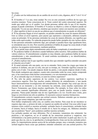 las cosas.
P. ¿Cuáles son las indicaciones de un cambio de un nivel a otro, digamos, del nº 3 al n° 4 ó nº
5?
R. El hombre n° 5 es uno, tiene unidad. No vive en este constante conflicto de los egos que
nosotros tenemos. Tiene consciencia de sí. Tiene control del centro emocional superior. De
modo que sabrá qué es el cambio. Las demás personas sabrán sólo lo que él les muestra,
porque él puede controlarse. El hombre nº 4 conoce su objetivo y cómo su objetivo puede ser
alcanzado. Va con sus ojos abiertos, mientras que nosotros vamos con nuestros ojos cerrados.
P. ¿Qué significó al decir en una de sus pláticas que el entendimiento no puede ser diferente?
R. Si las personas llegan al nivel supremo, no pueden entender las cosas de manera diferente.
Esto se refiere al nivel supremo, pero puesto que aspiramos a alcanzarlo, debemos tomarlo
como un principio. Si las personas entienden las cosas de manera diferente, eso significa que
todas están equivocadas. En reducida proporción puede hallar ejemplos de esto incluso ahora.
Si dos personas entienden realmente algo, por ejemplo si pueden hacer algo igualmente bien,
se entenderán una a la otra. Pero nosotros perdemos el hábito de juzgar las cosas desde el lado
práctico; las juzgamos teóricamente, mediante palabras.
P. ¿No se puede tener algún entendimiento antes de haber completado el entendimiento?
R. No podemos hablar en absolutos cuando hablamos sobre nosotros. Sólo podemos hablar de
valores relativos. El entendimiento completo es muy distante, pero podemos hablar de menos
entendimiento y más entendimiento. Si usted continúa recordándose y no identificándose,
crecerá el entendimiento.
P. ¿Podría explicar más lo que significa cuando dice que entender significa entender una parte
en relación con el todo?
R. Si usted entiende sólo una parte, eso no es entender. Sería como los ciegos que tratan de
explicar el elefante, uno por su cola, otro por su trompa, etc. Entender significa conectar las
partes con el todo. Uno puede empezar desde las partes, o uno puede empezar desde el todo.
Pero desde cualquiera que empiece, cuanto más conectadas están las cosas, mejor comprende
uno: si las conexiones están hechas correctamente y no son meramente una ilusión.
P. ¿Si se entiende algo en el sistema, se usan los centros superiores?
R. No, sólo las partes superiores de los centros. Los centros superiores significan la
consciencia superior. Pero hay muchos estados diferentes de entendimiento, y uno puede
hacer interesantísimas investigaciones del entendimiento. Por ejemplo, hay cosas que uno no
entiende en un momento y en otro momento las entiende, como muchas expresiones del
Nuevo Testamento, que tienen muchos significados. Por ejemplo, la frase sobre los niños
tiene unos cuarenta significados diferentes, pero uno no puede tenerlos siempre a todos
presentes. Nunca pude entender más de tres significados a la vez. Escribí unos veinte, pero
luego se convirtieron tan sólo en palabras. Es necesario conocer nuestras limitaciones.
El entendimiento correcto requiere una actitud correcta. Debemos entender que no tenemos
control, que somos máquinas, que todo nos ocurre.
Pero hablar simplemente sobre esto, no cambia estos hechos. Para cesar de ser mecánico se
requiere algo más, y, primero de todo, se requiere un cambio de actitud. Una cosa sobre la que
tenemos cierto control es nuestras actitudes: actitudes hacia el conocimiento, actitudes hacia
el sistema, hacia el trabajo, hacia el estudio de sí, hacia los amigos, etc. Debemos entender
que no podemos "hacer", pero podemos cambiar nuestras actitudes.
Las actitudes pueden ser muy diferentes. Por el momento, tomaremos dos solamente: las
positivas y las negativas, no en el sentido de las emociones positivas y negativas, sino
refiriéndonos a las partes positivas y negativas del centro intelectual; la parte que dice sí y la
parte que dice no, esto es, la aprobación y la desaprobación. Estas son las dos actitudes princi-
pales. Es importantísimo pensar acerca de las actitudes porque, muy a menudo, tomamos una
actitud negativa hacia cosas que podemos entender solamente con una actitud positiva. Por
 