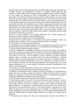 ejemplo, puede ocurrir que las personas tomen una actitud negativa hacia algo conectado con
el trabajo. Entonces, su entendimiento se detiene y no pueden entender nada hasta que
cambian su actitud. Debemos tener actitudes positivas en algunos casos, y actitudes negativas
en otros, porque con frecuencia la falta de entendimiento es causada por una actitud
equivocada. En la vida hay muchísimas cosas que usted no podrá entender a no ser que tenga
hacia ellas una actitud negativa suficientemente buena, pues si las mira positivamente, jamás
entenderá nada. Si un hombre estudia la vida, deberá llegar a conclusiones negativas, pues en
la vida hay demasiadas cosas equivocadas. Tratar de crear solamente actitudes positivas es tan
equivocado como tener sólo actitudes negativas. Empero, algunas personas pueden tener una
actitud negativa hacia algo y hacia todo, y algunas otras pueden tratar de cultivar una actitud
positiva hacia cosas que necesitan una actitud negativa. Por el otro lado, como dije, en el
momento en que usted tiene una actitud negativa hacia cosas que se refieren al trabajo, a las
ideas, los métodos y reglas del trabajo, usted cesa de entender. Usted puede entender, según
su capacidad, sólo mientras sea positivo.
Pero esto se refiere solamente a las actitudes intelectuales. En el centro emocional, las
actitudes emocionales negativas significan identificación.
P. No estoy seguro de entender qué es una actitud negativa.
R. Quiero decir una actitud suspicaz o no simpática: hay muchas variaciones; a veces, una
actitud de temor. Considere esto en el sentido corriente de aceptar o no aceptar.
P. ¿Una actitud no es lo mismo que identificación?
R. Ciertamente, no. Actitud significa punto de vista. Usted puede tener un puntó de vista, sin
estar identificado. Muy a menudo, identificarse es el resultado de una actitud equivocada.
P. ¿Cómo se puede cambiar las propias actitudes?
R. Primero, estudiándose y estudiando la vida sobre las líneas de este sistema. Esto cambia la
actitud. Este sistema es un sistema de pensar diferente, o más bien, de actitudes diferentes, no
meramente de conocimiento. Entonces, es necesaria cierta valuación; usted deberá entender el
valor relativo de las cosas. Aún no hablamos de hacer: hablamos de estudio. Debemos
estudiar y llegar a entender cosas que para nosotros son ahora sólo palabras, y a menudo
palabras usadas en un sentido equivocado y en un lugar equivocado. Es necesario entender y
recordar ciertos principios fundamentales. Si hace esto, comenzará en el sentido correcto. Si
no los entiende o recuerda, tas cosas irán equivocadamente. Por lo general, hay tres o cuatro
tropiezos principales, y a no ser que entienda y recuerde los principios fundamentales, caerá
sobre uno u otro de aquéllos.
P. Descubro que valorizo grandemente el sistema con mi mente, pero ¿cómo he de acrecentar
mi valorización emocional como para realizar esfuerzos mayores?
R. Mediante un entendimiento mejor y mediante el intento de recordarse. El entendimiento no
puede estar sólo en la mente; expliqué qué significa el trabajo de diversos centros al mismo
tiempo, y el papel que el centro emocional representa en esto es importantísimo porque no
puede haber entendimiento profundo sin energía emocional.
P. ¿Puede explicar más por qué es necesaria cierta actitud a fin de entender una cosa?
R. Trate de pensar sobre eso; trate de ver por usted mismo por qué es necesario, y trate de
descubrir qué significa una actitud o un punto de vista. Es un proceso de pensar, de poner
cosas Juntas: todas las cosas que ya conocemos, todas las ideas y todos tos principios que
hemos aprendido, y ser capaz de ver tos hechos desde un nuevo punto de vista. Pensar de un
modo nuevo es una cosa dificilísima, pues el viejo modo de pensar es retenido por los viejos
hábitos de pensar, por las viejas asociaciones, por tas actitudes y la influencia de las cosas
mismas. Suponga que tiene cierta actitud hacia algo, y que esto mismo trata de mantener esta
actitud en usted por todos los medios posibles. Entonces, si la cambia, si la dirige, dará un
gran paso.
P. Nos dijeron qué el trabajo real sobre el ser requiere darse cuenta de cómo obtener el
 