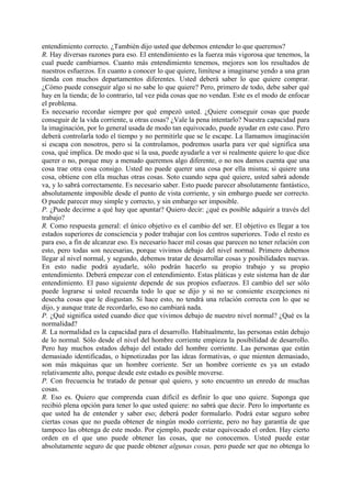entendimiento correcto. ¿También dijo usted que debemos entender lo que queremos?
R. Hay diversas razones para eso. El entendimiento es la fuerza más vigorosa que tenemos, la
cual puede cambiarnos. Cuanto más entendimiento tenemos, mejores son los resultados de
nuestros esfuerzos. En cuanto a conocer lo que quiere, limítese a imaginarse yendo a una gran
tienda con muchos departamentos diferentes. Usted deberá saber lo que quiere comprar.
¿Cómo puede conseguir algo si no sabe lo que quiere? Pero, primero de todo, debe saber qué
hay en la tienda; de lo contrario, tal vez pida cosas que no vendan. Este es el modo de enfocar
el problema.
Es necesario recordar siempre por qué empezó usted. ¿Quiere conseguir cosas que puede
conseguir de la vida corriente, u otras cosas? ¿Vale la pena intentarlo? Nuestra capacidad para
la imaginación, por lo general usada de modo tan equivocado, puede ayudar en este caso. Pero
deberá controlarla todo el tiempo y no permitirle que se le escape. La llamamos imaginación
si escapa con nosotros, pero si la controlamos, podremos usarla para ver qué significa una
cosa, qué implica. De modo que si la usa, puede ayudarle a ver si realmente quiere lo que dice
querer o no, porque muy a menudo queremos algo diferente, o no nos damos cuenta que una
cosa trae otra cosa consigo. Usted no puede querer una cosa por ella misma; si quiere una
cosa, obtiene con ella muchas otras cosas. Soto cuando sepa qué quiere, usted sabrá adonde
va, y lo sabrá correctamente. Es necesario saber. Esto puede parecer absolutamente fantástico,
absolutamente imposible desde el punto de vista corriente, y sin embargo puede ser correcto.
O puede parecer muy simple y correcto, y sin embargo ser imposible.
P. ¿Puede decirme a qué hay que apuntar? Quiero decir: ¿qué es posible adquirir a través del
trabajo?
R. Como respuesta general: el único objetivo es el cambio del ser. El objetivo es llegar a tos
estados superiores de consciencia y poder trabajar con los centros superiores. Todo el resto es
para eso, a fin de alcanzar eso. Es necesario hacer mil cosas que parecen no tener relación con
esto, pero todas son necesarias, porque vivimos debajo del nivel normal. Primero debemos
llegar al nivel normal, y segundo, debemos tratar de desarrollar cosas y posibilidades nuevas.
En esto nadie podrá ayudarle, sólo podrán hacerlo su propio trabajo y su propio
entendimiento. Deberá empezar con el entendimiento. Estas pláticas y este sistema han de dar
entendimiento. El paso siguiente depende de sus propios esfuerzos. El cambio del ser sólo
puede lograrse si usted recuerda todo lo que se dijo y si no se consiente excepciones ni
desecha cosas que le disgustan. Si hace esto, no tendrá una relación correcta con lo que se
dijo, y aunque trate de recordarlo, eso no cambiará nada.
P. ¿Qué significa usted cuando dice que vivimos debajo de nuestro nivel normal? ¿Qué es la
normalidad?
R. La normalidad es la capacidad para el desarrollo. Habitualmente, las personas están debajo
de lo normal. Sólo desde el nivel del hombre corriente empieza la posibilidad de desarrollo.
Pero hay muchos estados debajo del estado del hombre corriente. Las personas que están
demasiado identificadas, o hipnotizadas por las ideas formativas, o que mienten demasiado,
son más máquinas que un hombre corriente. Ser un hombre corriente es ya un estado
relativamente alto, porque desde este estado es posible moverse.
P. Con frecuencia he tratado de pensar qué quiero, y soto encuentro un enredo de muchas
cosas.
R. Eso es. Quiero que comprenda cuan difícil es definir lo que uno quiere. Suponga que
recibió plena opción para tener lo que usted quiere: no sabrá que decir. Pero lo importante es
que usted ha de entender y saber eso; deberá poder formularlo. Podrá estar seguro sobre
ciertas cosas que no pueda obtener de ningún modo corriente, pero no hay garantía de que
tampoco las obtenga de este modo. Por ejemplo, puede estar equivocado el orden. Hay cierto
orden en el que uno puede obtener las cosas, que no conocemos. Usted puede estar
absolutamente seguro de que puede obtener algunas cosas, pero puede ser que no obtenga lo
 