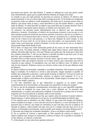 que piensa que quiere, sino algo distinto. Y aunque no obtenga las cosas que quiere, puede
estar absolutamente seguro que no podría haberlas obtenido de ningún otro modo.
Lo extraño es que, por regla general, las personas no conocen su objetivo. El objetivo sólo
puede formularse si uno ya conoce algo sobre su propia posición. Si un hombre no comprende
su posición, todos sus objetivos serán imaginarios. De modo que le aconsejo pensar sobre su
objetivo: qué pensó sobre él antes y cómo describiría lo que uno puede obtener, y qué debe
tratar de obtener. Es inútil describir un objetivo que usted sabe que no puede alcanzar. Pero si
tiene un objetivo que puede esperar alcanzar, su trabajo será consciente, serio.
Al comienzo, las personas ponen habitualmente ante sí objetivos que son demasiado
abstractos y remotos. Al principio, el objetivo de una persona se parece a una luz que ve a lo
lejos mientras camina de noche por una oscura carretera. Convierte a esta luz en su objetivo y
va hacia ella. En el trayecto hacia ella ve otra luz, entre él y la primera luz, y entiende que pri-
mero ha de ir hasta la luz más próxima, y va hacia ella. Después de cierto tiempo, ve una
tercera luz, de nuevo entre él y la luz hacia la cual está yendo y así sucesivamente. Esto se
repite varias veces hasta que, al final, el hombre ve la luz más cerca de él, esto es, el objetivo
al que puede llegar desde donde él está.
Por lo tanto, no tenga una visión demasiado grande de las cosas; no mire demasiado lejos;
mire más cerca. No puede empezar a trabajar para algún futuro remoto; usted trabaja para
mañana. Descubre algo mal hoy. ¿Por qué? Porque ayer estaba mal. De modo que si hace bien
hoy, mañana estará bien. Y sólo con un objetivo es posible recordar lo que hizo ayer y lo que
hace hoy: qué corresponde a su objetivo y qué no corresponde.
El poder motor en todas nuestras acciones es de dos clases: algo nos atrae o algo nos rechaza.
No podemos saber qué podemos alcanzar en el futuro remoto, pero conocemos muy bien la
situación en que estamos. Si entendemos esto, nos dará un objetivo claro. El objetivo será
salir de esta situación. Podemos conocer en nosotros ciertas cosas de las que debemos tratar
de librarnos.
El objetivo deberá ser formulado, entendido y recordado claramente. Sólo entonces es posible
llegar a resultados. Si el objetivo se olvida a cada momento, ningún resultado es posible. El
hombre que comprende su posición, ¿cómo puede formular su objetivo? Verá que el centro de
gravedad de su posición está dormido; entonces su objetivo será despertar. O si ve su
mecanicidad, su objetivo será librarse de la mecanicidad. Ambos llegan a la misma cosa. Vea,
es una visión simple y práctica.
P. Veo más claramente que lo que obstaculiza el progreso es no querer escapar
suficientemente de la mecanicidad. ¿Cómo puede uno intensificar el deseo de escapar?
R. Esta es una de las preguntas constantemente recurrentes que es casi imposible responder.
Ha de tratar de comparar las cosas como son y como deberían ser. Es necesario más
entendimiento, y si quiere una explicación completa, el recuerdo de sí, porque éste es la única
respuesta real. Si el recuerdo de sí aumenta, todo el resto aumenta.
P. Usted mencionó los obstáculos que hay que superar antes de alcanzar el propio objetivo.
Desde entonces vi tantos obstáculos en mí que no veo posibilidad alguna de obtener algo.
R. Eso significa que se identifica con ellos. Deberá ver que usted está siempre moviéndose,
nunca se queda en un lugar; a veces está más cerca de su objetivo y a veces más lejos de él. Es
necesario que se observe, que atrape los momentos en que esté más cerca de su objetivo. Si
formula su objetivo, sabrá cuándo está más cerca de él y cuándo está más lejos de él. Si su
objetivo es formulado correctamente, usted no podrá estar siempre a la misma distancia de él.
P. Descubro que trabajo por resultados inmediatos. ¿Este es un objetivo equivocado?
R. No es cuestión de correcto y equivocado: es sólo cuestión de conocer su objetivo. El
objetivo deberá estar siempre en el presente y referirse al futuro. No es posible el resultado si
no hay objetivo, ni esfuerzo, ni decisión.
P. ¿Cómo puede ver uno cómo hacer grandes esfuerzos?
 