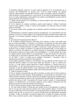 R. Haciendo pequeños esfuerzos. Un gran esfuerzo depende de las circunstancias, de la
situación, del entendimiento, de muchas cosas. Usted no puede empezar con grandes
esfuerzos. Debe empezar con pequeños esfuerzos, como, por ejemplo, tratar de recordarse, o
tratar de detener los pensamientos tres veces por día. Es un esfuerzo absolutamente pequeño,
pero si lo realiza regularmente, sobrevendrá la necesidad o la posibilidad de un gran esfuerzo
y podrá realizarlo en el momento correcto.
P. Cuando vine por primera vez a las pláticas, yo tenía un objetivo muy vasto, pero ahora se
volvió mucho más chico.
R. Sí, los objetivos se contraen muchísimo cuando usted empieza a trabajar. Comienzan
enormes (como globos) y luego se vuelven muy pequeños, de modo que usted los puede
poner en su bolsillo.
P. En nuestro estado actual, ¿supongo que no podemos apreciar la diferencia entre bueno y
malo?
R. Absolutamente lo contrario: podemos apreciar esta diferencia, y no sólo podemos sino que
debemos. Lo bueno y lo malo empieza a ser comprensible desde el momento que tenemos una
dirección. Si no tenemos dirección, entonces no hay un mal particular, porque todo es lo
mismo.
P. ¿Con dirección usted quiere decir objetivo?
R. Si. El objetivo significa dirección, cierta línea. Si mi objetivo es irme a casa desde aquí,
para mi estará bien doblar a la derecha, y mal doblar a la izquierda. He aquí cómo puede
establecer el principio del bien y del mal. No puede haber definición de bien y mal, o correcto
y equivocado, sin establecer primero un objetivo o dirección. Cuando usted tiene un objetivo,
entonces lo que se opone a su objetivo o le aparta de él está equivocado, y lo que ayuda a su
objetivo es correcto. Este deberá ser su objetivo personal. Si corresponde a las posibilidades
de desarrollo, entonces el sistema explica estas posibilidades. Y si usted entiende que lo que
nos impide alcanzar nuestro objetivo es la mecanicidad y lo que nos ayuda es la consciencia,
se colegirá que la consciencia representa al bien y la mecanicidad al mal. De modo que, en
vez de "bien" y "mal", el sistema usa las palabras "consciente" y "mecánico". Esto es
absolutamente suficiente para todos los fines prácticos.
Si hay algunas preguntas, podemos ir más adelante, sólo que deberán recordar siempre esta
definición práctica, porque es la única base segura que tenemos: lo que es correcto para
nosotros es lo que ayuda a nuestro desarrollo, a nuestro despertar y a nuestra lucha con la
mecanicidad; y lo que está equivocado para nosotros, es lo que anima nuestras tendencias
mecánicas, lo que nos impide cambiar, lo que obstaculiza nuestro desarrollo. Si empezamos
desde eso, entonces hallaremos después muchos más criterios para discriminar.
P. ¿Todo lo mecánico es malo?
R. Eso no significa necesariamente que todo lo mecánico es malo; pero el mal no puede ser
consciente, puede ser sólo mecánico. Debe preguntarse: ¿El mal puede ser consciente en mí?
Todo lo demás es filosofía. Si desde su punto de vista subjetivo hay algo que considera bueno,
y si trata conscientemente de hacer lo que considera malo, descubrirá que no puede hacerlo, o
perderá todo placer en ello. Exactamente del mismo modo no puede ser conscientemente
negativo, sin identificación. Las emociones negativas son los mejores conductores del mal,
porque son una de las cosas más mecánicas que tenemos.
P. ¿En la vida hay que hacer muchas cosas contra el propio objetivo?
R. ¿Por qué contra el objetivo? Puede decir que muchas cosas no corresponden a su objetivo,
pero no veo que uno tenga que hacer muchas cosas contra el propio objetivo. Al hacer cosas
que uno no debe hacer en la vida corriente, lo más que puede hacer es perder tiempo. Pero hay
muchas cosas que uno no tiene que hacer, que son mucho peores que desperdiciar meramente
el tiempo. Si algo es inevitable, uno puede siempre hacer el trabajo de cualquier actividad.
Otras cosas son mucho peores, como la imaginación, las emociones negativas, etc. No son
 