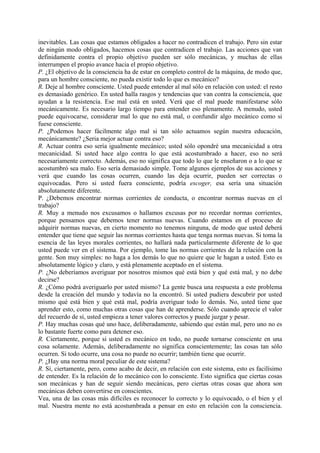 inevitables. Las cosas que estamos obligados a hacer no contradicen el trabajo. Pero sin estar
de ningún modo obligados, hacemos cosas que contradicen el trabajo. Las acciones que van
definidamente contra el propio objetivo pueden ser sólo mecánicas, y muchas de ellas
interrumpen el propio avance hacia el propio objetivo.
P. ¿El objetivo de la consciencia ha de estar en completo control de la máquina, de modo que,
para un hombre consciente, no pueda existir todo lo que es mecánico?
R. Deje al hombre consciente. Usted puede entender al mal sólo en relación con usted: el resto
es demasiado genérico. En usted halla rasgos y tendencias que van contra la consciencia, que
ayudan a la resistencia. Ese mal está en usted. Verá que el mal puede manifestarse sólo
mecánicamente. Es necesario largo tiempo para entender eso plenamente. A menudo, usted
puede equivocarse, considerar mal lo que no está mal, o confundir algo mecánico como si
fuese consciente.
P. ¿Podemos hacer fácilmente algo mal si tan sólo actuamos según nuestra educación,
mecánicamente? ¿Seria mejor actuar contra eso?
R. Actuar contra eso sería igualmente mecánico; usted sólo opondré una mecanicidad a otra
mecanicidad. Si usted hace algo contra lo que está acostumbrado a hacer, eso no será
necesariamente correcto. Además, eso no significa que todo lo que le enseñaron o a lo que se
acostumbró sea malo. Eso sería demasiado simple. Tome algunos ejemplos de sus acciones y
verá que cuando las cosas ocurren, cuando las deja ocurrir, pueden ser correctas o
equivocadas. Pero si usted fuera consciente, podría escoger, esa sería una situación
absolutamente diferente.
P. ¿Debemos encontrar normas corrientes de conducta, o encontrar normas nuevas en el
trabajo?
R. Muy a menudo nos excusamos o hallamos excusas por no recordar normas corrientes,
porque pensamos que debemos tener normas nuevas. Cuando estamos en el proceso de
adquirir normas nuevas, en cierto momento no tenemos ninguna, de modo que usted deberá
entender que tiene que seguir las normas corrientes hasta que tenga normas nuevas. Si toma la
esencia de las leyes morales corrientes, no hallará nada particularmente diferente de lo que
usted puede ver en el sistema. Por ejemplo, tome las normas corrientes de la relación con la
gente. Son muy simples: no haga a los demás lo que no quiere que le hagan a usted. Esto es
absolutamente lógico y claro, y está plenamente aceptado en el sistema.
P. ¿No deberíamos averiguar por nosotros mismos qué está bien y qué está mal, y no debe
decirse?
R. ¿Cómo podrá averiguarlo por usted mismo? La gente busca una respuesta a este problema
desde la creación del mundo y todavía no la encontró. Si usted pudiera descubrir por usted
mismo qué está bien y qué está mal, podría averiguar todo lo demás. No, usted tiene que
aprender esto, como muchas otras cosas que han de aprenderse. Sólo cuando aprecie el valor
del recuerdo de sí, usted empieza a tener valores correctos y puede juzgar y pesar.
P. Hay muchas cosas qué uno hace, deliberadamente, sabiendo que están mal, pero uno no es
lo bastante fuerte como para detener eso.
R. Ciertamente, porque si usted es mecánico en todo, no puede tornarse consciente en una
cosa solamente. Además, deliberadamente no significa conscientemente; las cosas tan sólo
ocurren. Si todo ocurre, una cosa no puede no ocurrir; también tiene que ocurrir.
P. ¿Hay una norma moral peculiar de este sistema?
R. Sí, ciertamente, pero, como acabo de decir, en relación con este sistema, esto es facilísimo
de entender. Es la relación de lo mecánico con lo consciente. Esto significa que ciertas cosas
son mecánicas y han de seguir siendo mecánicas, pero ciertas otras cosas que ahora son
mecánicas deben convertirse en conscientes.
Vea, una de las cosas más difíciles es reconocer lo correcto y lo equivocado, o el bien y el
mal. Nuestra mente no está acostumbrada a pensar en esto en relación con la consciencia.
 