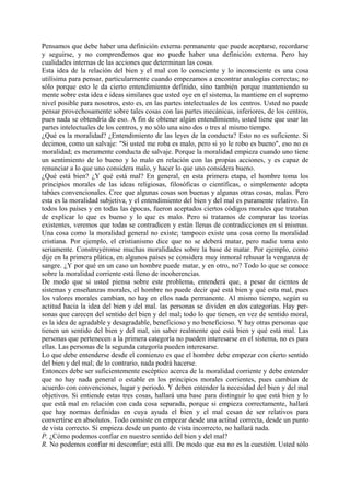 Pensamos que debe haber una definición externa permanente que puede aceptarse, recordarse
y seguirse, y no comprendemos que no puede haber una definición externa. Pero hay
cualidades internas de las acciones que determinan las cosas.
Esta idea de la relación del bien y el mal con lo consciente y lo inconsciente es una cosa
utilísima para pensar, particularmente cuando empezamos a encontrar analogías correctas; no
sólo porque esto le da cierto entendimiento definido, sino también porque manteniendo su
mente sobre esta idea e ideas similares que usted oye en el sistema, la mantiene en el supremo
nivel posible para nosotros, esto es, en las partes intelectuales de los centros. Usted no puede
pensar provechosamente sobre tales cosas con las partes mecánicas, inferiores, de los centros,
pues nada se obtendría de eso. A fin de obtener algún entendimiento, usted tiene que usar las
partes intelectuales de los centros, y no sólo una sino dos o tres al mismo tiempo.
¿Qué es la moralidad? ¿Entendimiento de las leyes de la conducta? Esto no es suficiente. Si
decimos, como un salvaje: "Si usted me roba es malo, pero si yo le robo es bueno", eso no es
moralidad; es meramente conducta de salvaje. Porque la moralidad empieza cuando uno tiene
un sentimiento de lo bueno y lo malo en relación con las propias acciones, y es capaz de
renunciar a lo que uno considera malo, y hacer lo que uno considera bueno.
¿Qué está bien? ¿Y qué está mal? En general, en esta primera etapa, el hombre toma los
principios morales de las ideas religiosas, filosóficas o científicas, o simplemente adopta
tabúes convencionales. Cree que algunas cosas son buenas y algunas otras cosas, malas. Pero
esta es la moralidad subjetiva, y el entendimiento del bien y del mal es puramente relativo. En
todos los países y en todas las épocas, fueron aceptados ciertos códigos morales que trataban
de explicar lo que es bueno y lo que es malo. Pero si tratamos de comparar las teorías
existentes, veremos que todas se contradicen y están llenas de contradicciones en sí mismas.
Una cosa como la moralidad general no existe; tampoco existe una cosa como la moralidad
cristiana. Por ejemplo, el cristianismo dice que no se deberá matar, pero nadie toma esto
seriamente. Construyéronse muchas moralidades sobre la base de matar. Por ejemplo, como
dije en la primera plática, en algunos países se considera muy inmoral rehusar la venganza de
sangre. ¿Y por qué en un caso un hombre puede matar, y en otro, no? Todo lo que se conoce
sobre la moralidad corriente está lleno de incoherencias.
De modo que si usted piensa sobre este problema, entenderá que, a pesar de cientos de
sistemas y enseñanzas morales, el hombre no puede decir qué está bien y qué esta mal, pues
los valores morales cambian, no hay en ellos nada permanente. Al mismo tiempo, según su
actitud hacia la idea del bien y del mal. las personas se dividen en dos categorías. Hay per-
sonas que carecen del sentido del bien y del mal; todo lo que tienen, en vez de sentido moral,
es la idea de agradable y desagradable, beneficioso y no beneficioso. Y hay otras personas que
tienen un sentido del bien y del mal, sin saber realmente qué está bien y qué está mal. Las
personas que pertenecen a la primera categoría no pueden interesarse en el sistema, no es para
ellas. Las personas de la segunda categoría pueden interesarse.
Lo que debe entenderse desde el comienzo es que el hombre debe empezar con cierto sentido
del bien y del mal; de lo contrario, nada podrá hacerse.
Entonces debe ser suficientemente escéptico acerca de la moralidad corriente y debe entender
que no hay nada general o estable en los principios morales corrientes, pues cambian de
acuerdo con convenciones, lugar y periodo. Y deben entender la necesidad del bien y del mal
objetivos. Si entiende estas tres cosas, hallará una base para distinguir lo que está bien y lo
que está mal en relación con cada cosa separada, porque si empieza correctamente, hallará
que hay normas definidas en cuya ayuda el bien y el mal cesan de ser relativos para
convertirse en absolutos. Todo consiste en empezar desde una actitud correcta, desde un punto
de vista correcto. Si empieza desde un punto de vista incorrecto, no hallará nada.
P. ¿Cómo podemos confiar en nuestro sentido del bien y del mal?
R. No podemos confiar ni desconfiar; está allí. De modo que esa no es la cuestión. Usted sólo
 