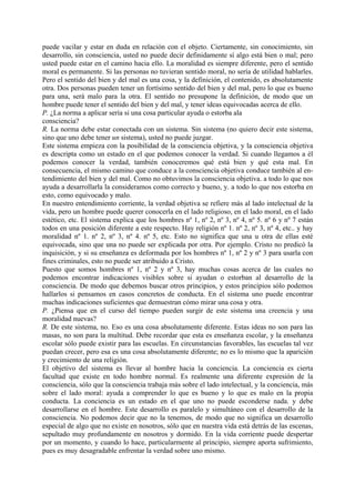 puede vacilar y estar en duda en relación con el objeto. Ciertamente, sin conocimiento, sin
desarrollo, sin consciencia, usted no puede decir definidamente sí algo está bien o mal; pero
usted puede estar en el camino hacia ello. La moralidad es siempre diferente, pero el sentido
moral es permanente. Si las personas no tuvieran sentido moral, no sería de utilidad hablarles.
Pero el sentido del bien y del mal es una cosa, y la definición, el contenido, es absolutamente
otra. Dos personas pueden tener un fortísimo sentido del bien y del mal, pero lo que es bueno
para una, será malo para la otra. El sentido no presupone la definición, de modo que un
hombre puede tener el sentido del bien y del mal, y tener ideas equivocadas acerca de ello.
P. ¿La norma a aplicar sería si una cosa particular ayuda o estorba ala
consciencia?
R. La norma debe estar conectada con un sistema. Sin sistema (no quiero decir este sistema,
sino que uno debe tener un sistema), usted no puede juzgar.
Este sistema empieza con la posibilidad de la consciencia objetiva, y la consciencia objetiva
es descripta como un estado en el que podemos conocer la verdad. Si cuando llegamos a él
podemos conocer la verdad, también conoceremos qué está bien y qué esta mal. En
consecuencia, el mismo camino que conduce a la consciencia objetiva conduce también al en-
tendimiento del bien y del mal. Como no obtuvimos la consciencia objetiva. a todo lo que nos
ayuda a desarrollarla la consideramos como correcto y bueno, y. a todo lo que nos estorba en
esto, como equivocado y malo.
En nuestro entendimiento corriente, la verdad objetiva se refiere más al lado intelectual de la
vida, pero un hombre puede querer conocerla en el lado religioso, en el lado moral, en el lado
estético, etc. El sistema explica que los hombres nº 1, nº 2, nº 3, nº 4, nº 5. nº 6 y nº 7 están
todos en una posición diferente a este respecto. Hay religión nº 1. nº 2, nº 3, nº 4, etc.. y hay
moralidad nº 1. nº 2, nº 3, nº 4. nº 5, etc. Esto no significa que una u otra de ellas esté
equivocada, sino que una no puede ser explicada por otra. Por ejemplo. Cristo no predicó la
inquisición, y si su enseñanza es deformada por los hombres nº 1, nº 2 y nº 3 para usarla con
fines criminales, esto no puede ser atribuido a Cristo.
Puesto que somos hombres nº 1, nº 2 y nº 3, hay muchas cosas acerca de las cuales no
podemos encontrar indicaciones visibles sobre si ayudan o estorban al desarrollo de la
consciencia. De modo que debemos buscar otros principios, y estos principios sólo podemos
hallarlos si pensamos en casos concretos de conducta. En el sistema uno puede encontrar
muchas indicaciones suficientes que demuestran cómo mirar una cosa y otra.
P. ¿Piensa que en el curso del tiempo pueden surgir de este sistema una creencia y una
moralidad nuevas?
R. De este sistema, no. Eso es una cosa absolutamente diferente. Estas ideas no son para las
masas, no son para la multitud. Debe recordar que esta es enseñanza escolar, y la enseñanza
escolar sólo puede existir para las escuelas. En circunstancias favorables, las escuelas tal vez
puedan crecer, pero esa es una cosa absolutamente diferente; no es lo mismo que la aparición
y crecimiento de una religión.
El objetivo del sistema es llevar al hombre hacia la conciencia. La conciencia es cierta
facultad que existe en todo hombre normal. Es realmente una diferente expresión de la
consciencia, sólo que la consciencia trabaja más sobre el lado intelectual, y la conciencia, más
sobre el lado moral: ayuda a comprender lo que es bueno y lo que es malo en la propia
conducta. La conciencia es un estado en el que uno no puede esconderse nada. y debe
desarrollarse en el hombre. Este desarrollo es paralelo y simultáneo con el desarrollo de la
consciencia. No podemos decir que no la tenemos, de modo que no significa un desarrollo
especial de algo que no existe en nosotros, sólo que en nuestra vida está detrás de las escenas,
sepultado muy profundamente en nosotros y dormido. En la vida corriente puede despertar
por un momento, y cuando lo hace, particularmente al principio, siempre aporta sufrimiento,
pues es muy desagradable enfrentar la verdad sobre uno mismo.
 