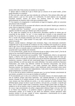 teorías sobre todo. Estas teorías son mentira en su mayoría.
P. Quiero saber la verdad de lo que es bueno que yo conozca en mi actual estado. ¿Cómo
puedo descubrir si es mentira?
R. Para casi todo, usted sabe que tiene métodos de verificación. Pero primero debe saber qué
puede conocer y qué no. Eso ayuda a la verificación. Si usted empieza con eso, pronto
escuchará mentiras, incluso sin pensar. Las mentiras tienen un sonido diferente,
particularmente las mentiras sobre cosas que no podemos saber.
P. Con respecto a la imaginación: si usted piensa en lugar de imaginar, ¿debe ser consciente
del esfuerzo todo el tiempo?
R. Sí, será consciente de eso; no tanto del esfuerzo como del control. Sentirá que controla las
cosas, éstas no siguen por si mismas.
P. Cuando usted dice "recuérdese", ¿con eso significa recordar después que se observó, o
significa recordar las cosas que sabemos que están en nosotros?
R. No, separe por completo eso de la observación. Recordarse significa lo mismo que ser
consciente de uno mismo: "yo soy". A veces sucede por sí mismo; es una sensación muy
extraña. No es una función, no es pensar, no es sentir; es un diferente estado de consciencia.
Por si, sucede sólo durante momentos muy breves, por lo general en ambientes enteramente
nuevos, y uno se dice: "¡Qué extraño! Yo estoy aquí". Esto es recordarse; en este momento
usted se recuerda.
Después, cuando empieza a distinguir estos momentos, llega a otra interesante conclusión:
comprende que lo que recuerda de la infancia son sólo vislumbres del recuerdo de sí, porque
todo lo que conoce de los momentos corrientes es que las cosas han sucedido. Usted sabe que
estuvo allí, pero no recuerda nada con exactitud; pero si este destello sucede, entonces usted
recuerda todo lo que rodeaba este momento.
P. Con la observación, ¿puede uno ser consciente de que no obtuvo ciertas cosas? ¿Uno ha de
observar las cosas desde el punto de vista de que todo es posible?
R. No pienso que sea necesario usar esa palabra: "todo". Simplemente, observe, sin suposición
alguna, y observe sólo lo que usted puede ver. Durante largo tiempo usted sólo tiene que
observar y tratar de averiguar lo que pueda acerca de las funciones intelectuales, emocionales,
instintivas y motoras. A partir de esto, usted puede llegar a la conclusión de que tiene cuatro
mentes definidas: no sólo una mente sino cuatro diferentes. Una mente controla las funciones
intelectuales, otra mente muy diferente controla las funciones emocionales, una tercera
controla las funciones instintivas, y una cuarta, asimismo muy diferente, controla las
funciones motoras. Las llamamos centros: centro intelectual, centro emocional, centro motor
y centro instintivo. Son enteramente independientes. Cada centro tiene su propia memoria, su
propia imaginación y su propia voluntad.
P. En el caso de los deseos conflictivos, presumo que si se tuviese bastante conocimiento de
uno mismo, ¿se podría ver en eso que no estaban en conflicto?
R. El conocimiento, por si solo, no es suficiente. Uno puede conocer y los deseos pueden estar
aún en conflicto, porque cada deseo representa ' una voluntad diferente. Lo que llamamos
nuestra voluntad, en el sentido corriente, es sólo la resultante de los deseos. La resultante a
veces alcanza una línea definida de acción, y en otras ocasiones no puede alcanzar línea
definida alguna, porque un deseo va por un camino y otro por otro, y no poder. os decidir qué
hacer. Este es nuestro estado usual. Ciertamente, nuestro designio futuro debe ser llegar a la
unidad en vez de ser muchos, como lo somos ahora, porque a fin de hacer algo correctamente,
de conocer algo correctamente, de arribar a alguna parte, debemos llegar a ser uno solo. Este
es un blanco muy distante, y no podemos empezar a aproximarnos a él hasta que nos
conozcamos, porque, en el estado en que ahora nos hallamos, nuestra ignorancia sobre
nosotros mismos es tal que, cuando la vemos, empezamos a aterrorizarnos de no poder
encontrar nuestro camino en parte alguna.
 