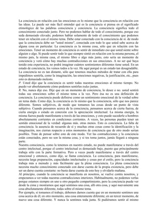 La conciencia en relación con las emociones es lo mismo que la consciencia en relación con
las ideas. Le puede ser más fácil entender qué es la conciencia si piensa en el significado
etimológico de las palabras consciencia y conciencia. La consciencia significa todo el
conocimiento conectado junto. Pero no podemos hablar de todo el conocimiento, porque eso
seda demasiado elevado; podemos hablar solamente de todo el conocimiento que podemos
tener en relación con el mismo tema. Debe estar conectado con la consciencia de sí. de modo
que la consciencia debe ser "usted mismo", conectada con todo lo que usted sabe acerca de
alguna cosa en particular. La conciencia es la misma cosa, sólo que en relación con las
emociones. Tener un momento de conciencia es sentir de inmediato eso que usted siente sobre
alguien o algo. Si puede sentir todo lo que siempre sintió en relación con la misma persona, el
mismo país, la misma casa, el mismo libro o algo más junto, esto sería un momento de
conciencia y verá cómo hay muchas contradicciones en sus emociones. A no ser qué haya
tenido esta experiencia, no podrá imaginar cuántos sentimientos diferentes tiene usted. En un
estado de conciencia, los vemos todos a la vez. He aquí porqué es un estado tan desagradable.
La conciencia no es tan distante, sólo que tenemos muchos métodos de tratar con ella para
impedimos sentirla, como la imaginación, las emociones negativas, la justificación, etc., pues
esto es demasiado molesto.
P. Usted dijo que la conciencia es sentir todas nuestras emociones al mismo tiempo. No
puedo ver absolutamente cómo podemos sentirlas todas juntas.
R. No, nunca dije eso. Dije que en un momento de conciencia, lo desee o no. usted sentirá
todas sus emociones sobre el mismo tema a la vez. Pero ésa no es una definición de
conciencia. La conciencia puede definirse como un sentimiento emocional de la verdad sobre
un tema dado. Como dije, la conciencia es lo mismo que la consciencia, sólo que nos parece
diferente. Somos subjetivos, de modo que tomamos las cosas desde un punto de vista
subjetivo. Cuando pensamos acerca de la consciencia, pensamos acerca de cierta fuerza, de
cierta energía o estado en conexión con la apreciación intelectual. La misma energía, la
misma fuerza puede manifestante a través de las emociones, y esto puede sucederle a hombres
absolutamente corrientes en condiciones corrientes. A veces, las personas pueden tener un
sentido emocional de la verdad: algunas más. otras menos. Esto es conciencia. La falta de
consciencia. la ausencia de recuerdo de sí y muchas otras cosas como la identificación y la
imaginación, nos cierran respecto a estos momentos de conciencia que de otro modo serian
posibles. Trate de pensar sobre esto de este modo. Ver las contradicciones y la conciencia
están conectados, pero no son la misma cosa, y si tos toma juntos, jamás llegará a ninguna
parte.
Nuestra consciencia, como la tenemos en nuestro estado, no puede manifestarse a través del
centro intelectual, porque el centro intelectual es demasiado bajo, puesto que principalmente
trabaja sólo con la parte formativa. Pero a veces puede manifestarse a través del centro
emocional y entonces, como dije, se llama conciencia. La consciencia, para manifestarse,
necesita larga preparación, capacidades intelectuales y cosas por el estilo, pero la conciencia
trabaja más a menudo y más fácilmente que la plena consciencia. La plena consciencia
necesita mucho conocimiento conectado con darse cuenta de la propia existencia, pero debe
ser un darse cuenta constante: no basta darse cuenta de esto hoy y olvidarlo mañana.
Al principio, cuando la conciencia se manifiesta en nosotros, se vuelve contra nosotros, y
empezamos a ver todas nuestras contradicciones interiores. Habitualmente, no podemos verlas
porque estamos siempre en uno u otro pequeño compartimiento, pero la conciencia puede ver
desde la cima y mostrarnos que aquí sentimos una cosa, allí otra cosa, y aquí nuevamente una
cosa absolutamente diferente, todas sobre el mismo tema.
Por ejemplo, si tomamos el trabajo, debemos darnos cuenta que en un momento sentimos una
cosa acerca de él; en otro momento, una cosa enteramente diferente; en un tercer momento, de
nuevo una cosa diferente. Y nunca la sentimos toda junta. Si pudiéramos sentir al mismo
 