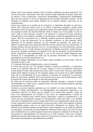 tiempo todo lo que siempre sentimos sobre el trabajo, tendríamos una gran conmoción. Eso
sería la conciencia. Toda nuestra vida, todos nuestros modos habituales de pensar, tienen sólo
un objetivo: evitar conmociones, sensaciones desagradables, comprensiones desagradables
sobre nosotros mismos. Y esto es lo principal que nos mantiene dormidos, porque, a fin de
despertar, no debemos tener miedo, debemos ser lo bastante valientes como para ver las
contradicciones.
Incluso muy aparte de la cuestión de la conciencia, es importante descubrir en usted que,
cuanto tiene emociones fuertes (esto no se refiere a emociones pequeñas), cuando siente
fuertemente acerca de alguna cosa en particular, puede estar prácticamente seguro de que en
otro momento tendrá una emoción diferente sobre la misma cosa. Si no puede ver esto en
usted, véalo en otras personas. Cuando se dé cuenta de la existencia de estas emociones
contradictorias, eso le ayudará a entender su mecanicidad y su falta de entendimiento de usted
mismo: falta de conocimiento de sí. Mientras sintamos emociones diferentes en tiempos
diferentes, ¿a qué nos parecemos? En un momento confiamos, en otro momento somos
suspicaces; en un momento gustamos, en otro momento no gustamos. De modo que el
objetivo es poner juntas esas emociones diferentes; de otro modo, nunca nos conoceremos. Si
siempre sentimos sólo una emoción a la vez, y no recordamos a las otras emociones, estamos
identificados con eso. Cuando tenemos otra emoción, olvidamos la primera; cuando tenemos
una tercera, olvidamos la primera y la segunda. En la vida, por imitación y de otros diferentes
modos, aprendemos muy tempranamente a vivir en una suerte de estado imaginario para
salvarnos de lo desagradable, de modo que las personas desarrollan en sí mismas esta
capacidad de ver sólo una emoción por vez.
Recuerde el trabajo. Recuérdese con un humor, luego recuérdese con otro humor. Trate de
conectarlos juntos y verá.
P. Si tenemos diferentes compartimientos, ¿éstos se expresan?
R. Como dije, uno por vez. Por ejemplo, amamos a alguien un momento. y lo deseamos
muerto en el siguiente. Sólo que no lo vemos. Empero, a veces los momentos sobrevienen
cuando podemos sentir todas nuestras emociones sobre el mismo tema. Sólo que usted deberá
esperar hasta obtener un gusto de tal momento, porque sin un gusto de él, jamás obtendrá
nada más en entendimiento de lo que significa un momento de conciencia. La conciencia
puede ser muy fuerte y definida. Pero, en la mayoría de tos casos, está dormida porque, como
la mayoría de la gente está dormida, en ella todo está dormido.
De modo que la conciencia debe ser despertada. Debemos aprender a entender la verdad
emocionalmente en ciertos casos, y podemos hacer esto sólo no teniendo miedo de enfrentar
en nosotros las contradicciones.
Tenemos en nosotros aparatos especiales que nos impiden ver estas contradicciones. Estos
aparatos se llaman amortiguadores. Los amortiguadores son dispositivos especiales, o un
crecimiento especial si lo desea, que nos impide ver la verdad sobre nosotros y sobre las
cosas. Los amortiguadores nos dividen en una suerte de compartimientos a prueba de
pensamientos. Podemos tener muchos deseos, intenciones y objetivos contradictorios, y no
vemos que son contradictorios porque los amortiguadores están entre ellos y nos impiden
mirar de un compartimiento al otro. Cuando usted está en un compartimiento, piensa que éste
es todo, luego pasa al otro compartimiento y piensa que éste es todo. Estos aparatos se llaman
amortiguadores porque, como en un vagón ferroviario, disminuyen los choques. Pero en
relación con la máquina humana son más todavía: hacen imposible ver, de modo que también
son anteojeras. Las personas con amortiguadores realmente fuertes nunca ven; pero Si vieran
cuan contradictorias son, serían incapaces de moverse, porque no confiarían en sí mismas. He
aquí porqué los amortiguadores son necesarios en la vida mecánica. Tales casos extremos
significan desarrollo equivocado, pero incluso en las personas corrientes, en una u otra línea
hay siempre amortiguadores profundamente escondidos.
 