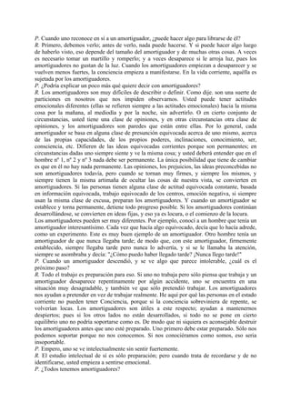 P. Cuando uno reconoce en sí a un amortiguador, ¿puede hacer algo para librarse de él?
R. Primero, debemos verlo; antes de verlo, nada puede hacerse. Y si puede hacer algo luego
de haberlo visto, eso depende del tamaño del amortiguador y de muchas otras cosas. A veces
es necesario tomar un martillo y romperlo; y a veces desaparece si le arroja luz, pues los
amortiguadores no gustan de la luz. Cuando los amortiguadores empiezan a desaparecer y se
vuelven menos fuertes, la conciencia empieza a manifestarse. En la vida corriente, aquélla es
sujetada por los amortiguadores.
P. ¿Podría explicar un poco más qué quiere decir con amortiguadores?
R. Los amortiguadores son muy difíciles de describir o definir. Como dije. son una suerte de
particiones en nosotros que nos impiden observarnos. Usted puede tener actitudes
emocionales diferentes (ellas se refieren siempre a las actitudes emocionales) hacia la misma
cosa por la mañana, al mediodía y por la noche, sin advertirlo. O en cierto conjunto de
circunstancias, usted tiene una clase de opiniones, y en otras circunstancias otra clase de
opiniones, y los amortiguadores son paredes que están entre ellas. Por lo general, cada
amortiguador se basa en alguna clase de presunción equivocada acerca de uno mismo, acerca
de las propias capacidades, de los propios poderes, inclinaciones, conocimiento, ser,
consciencia, etc. Difieren de las ideas equivocadas corrientes porque son permanentes; en
circunstancias dadas uno siempre siente y ve la misma cosa; y usted deberá entender que en el
hombre nº 1, nº 2 y nº 3 nada debe ser permanente. La única posibilidad que tiene de cambiar
es que en él no hay nada permanente. Las opiniones, los prejuicios, las ideas preconcebidas no
son amortiguadores todavía, pero cuando se tornan muy firmes, y siempre los mismos, y
siempre tienen la misma artimaña de ocultar las cosas de nuestra vista, se convierten en
amortiguadores. Si las personas tienen alguna clase de actitud equivocada constante, basada
en información equivocada, trabajo equivocado de los centros, emoción negativa, si siempre
usan la misma clase de excusa, preparan los amortiguadores. Y cuando un amortiguador se
establece y torna permanente, detiene todo progreso posible. Si los amortiguadores continúan
desarrollándose, se convierten en ideas fijas, y eso ya es locura, o el comienzo de la locura.
Los amortiguadores pueden ser muy diferentes. Por ejemplo, conocí a un hombre que tenía un
amortiguador interesantísimo. Cada vez que hacía algo equivocado, decía que lo hacía adrede,
como un experimento. Este es muy buen ejemplo de un amortiguador. Otro hombre tenía un
amortiguador de que nunca llegaba tarde; de modo que, con este amortiguador, firmemente
establecido, siempre llegaba tarde pero nunca lo advertía, y si se le llamaba la atención,
siempre se asombraba y decía: "¿Cómo puedo haber llegado tarde? ¡Nunca llego tarde!"
P. Cuando un amortiguador descendió, y se ve algo que parece intolerable, ¿cuál es el
próximo paso?
R. Todo el trabajo es preparación para eso. Si uno no trabaja pero sólo piensa que trabaja y un
amortiguador desaparece repentinamente por algún accidente, uno se encuentra en una
situación muy desagradable, y también ve que sólo pretendió trabajar. Los amortiguadores
nos ayudan a pretender en vez de trabajar realmente. He aquí por qué las personas en el estado
corriente no pueden tener Conciencia, porque si la conciencia sobreviniera de repente, se
volverían locas. Los amortiguadores son útiles a este respecto; ayudan a mantenernos
despiertos; pues si los otros lados no están desarrollados, si todo no se pone en cierto
equilibrio uno no podría soportarse como es. De modo que ni siquiera es aconsejable destruir
los amortiguadores antes que uno esté preparado. Uno primero debe estar preparado. Sólo nos
podemos soportar porque no nos conocemos. Si nos conociéramos como somos, eso seria
insoportable.
P. Empero, uno se ve intelectualmente sin sentir fuertemente.
R. El estudio intelectual de sí es sólo preparación; pero cuando trata de recordarse y de no
identificarse, usted empieza a sentirse emocional.
P. ¿Todos tenemos amortiguadores?
 