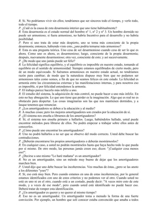 R. Si. No podríamos vivir sin ellos; tendríamos que ser sinceros todo el tiempo, y verlo todo,
todo el tiempo.
P. ¿Cuál es la causa de esta desarmonia interior que uno tiene habitualmente?
R. Esta desarmonía es el estado normal del hombre nº 1, nº 2 y nº 3. Un hombre dormido no
puede ser armonioso; si fuera armonioso, no habría Incentivo para el desarrollo y no habría
posibilidad.
P. Pero si uno trata de estar más despierto, uno se torna más conociente de la propia
desarmonía; entonces, habiendo visto esto, ¿uno podría tornarse más armonioso?
R. Esta es una pregunta teórica. Uno cesa de ser desarmonioso cuando cesa de ser lo que es
ahora. Como uno es ahora, es desarmonioso; luego, consciente de la propia desarmonía;
después, nuevamente desarmonioso; otra vez, consciente de esto; y así sucesivamente.
P. ¿De modo que uno jamás puede ser feliz?
R. La felicidad significa equilibrio, y el equilibrio es imposible en nuestro estado, tomando al
equilibrio en el sentido de armoniosidad. Siempre estamos equilibrados de cierto modo, pero
de un modo equivocado. Si fuéramos armoniosos en nuestro estado actual, no tendríamos
razón para cambiar; de modo que la naturaleza dispuso muy bien que no podamos ser
armoniosos tales como somos, a fin de que no seamos felices en este estado. La felicidad es
armonía entre las circunstancias externas y las manifestaciones internas, y para nosotros eso
es imposible, si por felicidad entendemos la armonía.
P. El trabajo parece hacerlo más infeliz a uno.
R. El estudio del sistema, la adquisición de más control, no puede hacer a uno más infeliz. En
esto no hay abnegación. Lo que uno tiene que perder es la imaginación. Algo que es real no es
obstáculo para despertar. Las cosas imaginarias son las que nos mantienen dormidos, y a
lasque tenemos que renunciar.
P. ¿Los amortiguadores se deben a la educación y al medio?
R. A muchas cosas; pero los mejores amortiguadores son creados por la educación de sí.
P. ¿El sistema nos enseña a librarnos de los amortiguadores?
R. Sí, el sistema nos enseña primero a hallarlos. Luego, habiéndolos hallado, usted puede
encontrar métodos para librarse de ellos. No podrá empezar a trabajar sobre ellos antes de
conocerlos.
P. ¿Cómo puede uno encontrar los amortiguadores?
R. Uno no podrá hallarlos a no ser que se observe del modo correcto. Usted debe buscar las
contradicciones.
P. ¿Deberán encontrarse los propios amortiguadores o deberán mostrárnoslos?
R. En cualquier caso, a usted no podrán mostrárselos hasta que haya hecho todo lo que pueda
por sí mismo. De otro modo, las personas jamás creen eso; dicen: "¡Cualquier cosa menos
eso!".
P. ¿Decirse a uno mismo "Lo haré mañana" es un amortiguador?
R. No es un amortiguador, sino un método muy bueno de dejar que los amortiguadores
marchen bien.
P. Usted dijo que uno debe buscar las incoherencias. Veo muchas de éstas, ¿pero se las anoto
a los diferentes "yoes"?
R. Sí, eso está muy bien. Pero cuando estamos en una de estas incoherencias, por lo general
estamos identificados con uno de estos criterios y no podemos ver al otro. Cuando usted no
está en uno ni en el otro, cuando está a un costado, puede decir: "A veces miro esto de este
modo, y a veces de ese modo", pero cuando usted está identificado no puede hacer eso.
Deberá tratar de romper esta identificación.
P. ¿Un amortiguador es querer y no querer al mismo tiempo?
R. Eso no es un amortiguador. Un amortiguador toma a menudo la forma de una fuerte
convicción. Por ejemplo, un hombre que solí conocer estaba convencido que amaba a todos
 