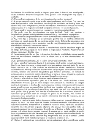 los hombres. En realidad no amaba a ninguno, pero, sobre la base de este amortiguador,
estaba en libertad de ser tan desagradable como gustase. Es un amortiguador muy seguro y
confiable.
P. ¿Uno puede aprender acerca de los amortiguadores observando a los demás?
R. Sí, porque eso puede ayudar a que vea los amortiguadores en usted mismo. Pero como las
cosas se repiten raras veces literalmente, uno siempre las ve sólo en los demás y no en uno
mismo. Pero si uno está preparado para ello descubriendo primero estas cosas en uno mismo,
dándose cuenta de la propia mecanicidad, uno podría empezar a ver los amortiguadores.
P. Cuando usted ve los amortiguadores, a veces parece crear otros para justificarse.
R. No puede crear los amortiguadores con tanta facilidad. Puede crear mentiras e
imaginaciones, pero tos amortiguadores son cosas sólidas, y crearlas es un largo proceso.
P. ¿La conciencia sólo puede entenderse cuando experimentamos una emoción superior?
R. No, como dije, la conciencia es un sentimiento posible para los hombres enteramente
corrientes, sin escuela alguna. Es una suerte de sentido interior de la verdad en conexión con
una cosa particular, u otra cosa, o una tercera cosa. La conexión puede estar equivocada, pero
el sentimiento mismo será enteramente correcto.
P. Con seguridad, la conciencia es más que la consciencia de todas las emociones propias en
un tiempo particular, porque eso puede alterar la propia acción resultante. Parece fortalecer
algunas emociones y debilitar otras.
R. Eso es porque usted las ve. Esta es la máxima de todas las posibilidades, porque cuando
usted vea sus diferentes emociones sobre la misma cosa, y las vea constantemente, se
horrorizará.
P. ¿Lo que llamamos conciencia, no es a veces un "yo" que desaprueba a otro?
R. Esta es una observación muy buena de la conciencia en el sentido corriente del vocablo.
Pero lo que llamo conciencia es cierto estado en el que podemos estar más tarde. Lo que se
llama conciencia en la vida corriente es simplemente ciertas asociaciones. Estamos
acostumbrados a pensar y hacer cosas de cierto modo y si por alguna razón actuamos de modo
diferente, tenemos una sensación desagradable que llamamos conciencia. En realidad, la
conciencia es un sentimiento mucho más profundo y fuerte, y cuando aparece la conciencia
real, verá que no se parece a nada de lo que usted llama ahora conciencia.
P. ¿Entonces, el sentimiento al que llamamos conciencia es equivocado?
R. No necesariamente equivocado, pero no es la misma cosa. Puede atribuirse a cosas
absolutamente triviales, que no tienen ningún valor particular. La moralidad es siempre
relativa, la conciencia es absoluta. La conciencia es una emoción positiva especial. En nuestro
estado actual tenemos una pequeñísima huella de esta emoción, suficiente para tener una
sensación general de que algo puede estar bien y algo puede estar mal, pero insuficiente para
decir qué está bien y qué está mal. Esto ha de desarrollarse. En la actualidad, el estado de
conciencia que podemos tener no distingue lo grande de lo pequeño, pero después la
conciencia puede convertirse en un método enteramente diferente de cognición, en un
instrumento de discriminación.
Antes que la conciencia pueda abrirse plenamente, deberemos tener voluntad, deberemos ser
capaces de "hacer", de actuar según los dictados de nuestra conciencia; de lo contrario, si la
conciencia despertara plenamente en el hombre en su estado actual, aquél sería un ser muy
miserable; no podría olvidar, no podría adaptarse a las cosas, y no podría cambiar nada. La
conciencia destruye los amortiguadores, de modo que el hombre se halla inerme contra sí
mismo, y al mismo tiempo no tiene voluntad, de manera que no puede cambiar, no puede
hacer lo que sabe que está bien. De modo que, primero, aquél debe desarrollar la voluntad; de
lo contrario, se hallará en una situación muy desagradable, más allá de su control. Cuando
adquiere control, puede permitirse el lujo de la conciencia, no antes de eso.
P. ¿Qué es el sentimiento de remordimiento que se produce por haber cometido una acción
 