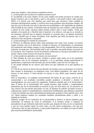 cosas muy simples, y aún entonces cometemos errores.
P. ¿Cómo puede uno reconocer la verdad en nuestro nivel?
R. Accediendo a las cosas simples. En las cosas simples uno puede reconocer la verdad; uno
puede reconocer qué es una puerta y qué es una pared, y uno puede reducir cada cuestión
difícil a la misma cosa. Eso significa que usted tiene que reconocer cierta cualidad en
principios absolutamente simples y verificar otras cosas mediante estos principios simples. He
aquí por qué la filosofía (tan sólo la discusión de posibilidades o del significado de palabras)
está excluida de este sistema. Usted debe tratar de entender las cosas simples, y debe aprender
a pensar de este modo; entonces podrá intentar reducir todo a cosas simples. Tome, por
ejemplo, el recuerdo de sí. Recibió todo el material; si se observa, verá que no se recordó en
ese momento; advertirá que en algunos momentos se recuerda más y en algunos momentos
menos, y decidirá que es mejor recordarse. Esto significa que halló una puerta, que ve la
diferencia entre una puerta y una pared.
P. ¿Cómo prolongar los estados de conciencia?
R. Primero, no debemos pensar sobre cómo prolongar sino cómo crear, porque, en nuestro
estado corriente, esto no lo obtuvimos. Cuando lo creamos o lo despertamos, es ciertamente
útil mantenerlo más tiempo, aunque es muy desagradable. Pero no hay métodos directos para
inducirlo, de modo que, sólo haciendo todo lo que es posible, uno puede obtener este gusto de
la conciencia. Por lo general, una de las primeras condiciones es una gran sinceridad con uno
mismo. Nunca somos sinceros con nosotros mismos.
P. ¿Cómo puede uno aprender a ser sincero con uno mismo?
R. Sólo tratando de verse uno mismo. Limítese a pensar sobre usted, no en los momentos
emocionales sino en los momentos tranquilos, y no se justifique, porque generalmente lo
justificamos y explicamos todo diciendo que era inevitable, o que otro tuvo la culpa, etc.
P. He estado tratando de ser sincero, pero ahora veo que realmente no sé qué significa ser
sincero.
R. A fin de ser sincero no basta sólo con desearlo. En muchos casos no deseamos ser sinceros;
pero aunque lo deseáramos, no podríamos serlo. Esto deberá entenderse. Ser capaz de ser
sincero es una ciencia. Y hasta decidir ser sincero es muy difícil, pues tenemos muchas
reservas.
Sólo la sinceridad y el completo reconocimiento del hecho de que somos esclavos de la
mecanicidad y sus resultados inevitables pueden ayudarnos a descubrir y destruir los
amortiguadores con cuya ayuda nos engañamos. Podemos entender qué es la mecanicidad y
todo el horror de la mecanicidad sólo cuando hacemos algo horrible y comprendemos
plenamente que fue la mecanicidad en nosotros la que nos hizo hacer eso. Es necesario ser
muy sincero con uno mismo para poder ver esto. Si tratamos de cubrirlo, de hallar excusas y
explicaciones, jamás lo comprenderemos. Puede herir horriblemente, pero debemos soportarlo
y tratar de entender que sólo confesándonoslo plenamente podemos evitar repetirlo una y otra
vez. Hasta podemos cambiar los resultados mediante entendimiento pleno y cabal, y no
tratando de ocultarlo.
Podemos escapar de los tentáculos de la mecanicidad y destruir su fuerza mediante gran
sufrimiento. Si tratamos de evitar el sufrimiento, si le tenemos miedo, si tratamos de
persuadirnos de que realmente nada malo sucedió, que, después de todo, eso no es importante
y que las cosas pueden seguir tal como antes, no sólo jamás escaparemos, sino que nos
volveremos cada vez más mecánicos, y muy pronto llegaremos a un estado en el que no habrá
para nosotros posibilidad ni oportunidad.
 
