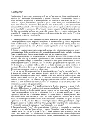 CAPITULO VII
La pluralidad de nuestro ser y la ausencia de un "yo" permanente. Cinco significados de la
palabra "yo". Diferentes personalidades, y gustos y disgustos. Personalidades inútiles y
útiles. El centro magnético y el Sub-mayordomo. La división de uno mismo en "yo" y "el
señor X". La falsa personalidad. ¿Qué es el "yo"? Estudio de la falsa personalidad como
medio para aprender a recordarse. Los esfuerzos para luchar contra la falsa personalidad.
La necesidad de control. La falsa personalidad y las emociones negativas. Qué es confiable y
qué es inconfiable en uno mismo. El sufrimiento y su uso. No decir "yo" indiscriminadamente.
La falsa personalidad deforma las ideas del sistema. Rasgo o rasgos principales. La
necesidad de conocer las propias debilidades. La Tríada estática. La valorización. El peligro
de convertirse en dos. La cristalización.
P. Cuando preguntamos cómo ser menos mecánicos, se nos dice que estemos más -despiertos.
Cuando preguntamos cómo despertar, la respuesta es no identificarse, y cuando preguntamos
cómo no identificarse, la respuesta es recordarse. Esto parece ser un círculo, siendo cada
método una contraparte del otro. ¿Podemos obtener alguna otra ayuda para intentar alguno o
todos estos?
R. Eso no es exactamente correcto, porque cada uno de estos intentos tiene su propio rasgo y
gusto peculiares. Todos son diferentes. Es necesario intentar desde todos los lados posibles a
fin de romper la pared. Es muy alta y dura la pared que tenemos que romper..
Pero no empezamos con eso: empezamos con la pluralidad. Cuando hablé primero sobre los
muchos "yoes" que hay en nosotros, dije que nuevos "yoes" saltan a cada momento, controlan
las cosas por breve tiempo y desaparecen, y muchos de ellos jamás se encuentran. Cuando
usted comprende que no es uno solo, que son muchos, que puede conocer algo como cierto
por la mañana y no conocer nada de ello por la tarde, entonces este darse cuenta es el
comienzo. No quiero decir que si comprende esta pluralidad puede cambiarla y tomarse
diferente; pero este darse cuenta es el primer paso.
P. No veo por qué diferentes gustos han de significar diferentes "yoes" o grupos de "yoes".
R. Porque el mismo "yo" sería idéntico. Cuando usted dice "yo", piensa en el todo. En
realidad es sólo una partecita de usted. Podemos existir sólo porque no podemos poner todo
nuestro capital dentro de cada "yo"; de lo contrario, estaríamos en quiebra. Sólo ponemos
centavos. Nuestros "yoes" son centavos. Suponga que tiene cierta cantidad de dinero, todo en
centavos. A cada momento que dice "yo", usted usa un centavo. Eso es un error; incluso tales
como somos, valemos más que un centavo.
En este sistema, el vocablo "yo" puede pronunciarse de cinco maneras, en cinco niveles
diferentes. El hombre en su estado corriente es una multiplicidad de "yoes": este es el primer
significado. Cuando un hombre decide trabajar, aparece un "yo observador" o un grupo de
"yoes" (representado en negro, en el diagrama); éste es el segundo significado. El tercer
significado, indicado por el círculo más pequeño, es cuando aparece el Sub-mayordomo. Este
tiene control sobre una cantidad de "yoes". El cuarto significado, indicado por el círculo
medio, es cuando aparece el Mayordomo. Este tiene control sobre todos los "yoes". El quinto
significado es el del Amo. Está dibujado como el gran círculo exterior, pues tiene un Cuerpo
Temporal. Conoce el pasado y también el futuro, aunque debe tener diferentes grados de esto.
P. ¿Es posible aumentar la cantidad de "yoes" interesados en el trabajo?
R. Tenemos bastantes "yoes", ellos se acrecientan. El objetivo es conectarlos y ayudarlos a
convertirse en un solo "yo" interesado en el trabajo. Si muchos "yoes" se interesan y no se
conocen uno al otro, un "yo" o grupo de "yoes" puede hacer una cosa, y otro otra cosa, sin
saber. Usted puede decir "yo", al hablar de sí mismo, sólo en relación con su trabajo con un
objetivo definido: el estudio de si, el estudio del sistema, el recuerdo de sí, etc. En otras cosas
 