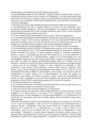 siempre gustó, y hay algunas que tan sólo imagina que le gustan.
Las personalidades pueden ser muy diferentes. Algunas se basan en hechos reales y gustos e
inclinaciones reales, mientras otras se basan en la imaginación y en ideas equivocadas sobre
uno mismo. De modo que es necesario separar las personalidades que pueden usarse de algún
modo, de las que no pueden ser útiles para el autodesarrollo, y por ende han de ser destruidas,
o al menos subyugadas.
P. Me parece que algunas personalidades desaparecen durante un lapso muy prolongado.
R. No desaparecen, tan sólo se quedan detrás de la escena. Si son meramente "yoes"
ocasionales, pueden desaparecer, pero las personalidades no desaparecen tan fácilmente,
aunque pueden esconderse de la vista. O pueden sacrificarse, pues a veces, a fin de manifestar
una personalidad, hay que sacrificar varias otras.
P. ¿Cómo averiguar cuáles personalidades son más reales y cuáles son imaginarias?
R. La vida aporta pruebas para las personalidades. Suponga que usted piensa que algo le gusta
muchísimo y luego la vida le pone en condiciones en las que usted puede disfrutar lo que
pensó que le gustaba, pero en vez de ello descubre que no lo disfruta para nada, que sólo
imaginó que le gustaba. Entonces podrá ver que esta personalidad era imaginaria.
P. ¿Qué determina que una personalidad o grupo de "yoes" es inútil y ha de ser eliminado?
R. Las personalidades pueden dividirse. El autodesarrollo comienza con el centro magnético,
esto es, con un grupo de "yoes" o con la personalidad interesados en ciertas cosas. Cuando un
hombre encuentra una escuela, su centro magnético empieza a acumular conocimiento
práctico y teórico, y experiencia que provienen del estudio del ser, y de este modo éste se
convierte eventualmente en el Sub-mayordomo. Además de esta personalidad, hay otras
personalidades, algunas de las cuales pueden desarrollarse, y algunas no concuerdan con ella
para nada. De modo que algunas personalidades pueden unirse en el trabajo, otras son
neutrales y, mientras no estén en el camino, puede permitírseles permanecer por algún tiempo,
y algunas han de ser eliminadas. Cuando el centro magnético se transforma en Sub-
mayordomo, usted efectúa ciertas decisiones, formula cierto objetivo, emprende cierto
trabajo. Luego, puede averiguar cuál personalidad puede trabajar con él y cuál no. Si una
personalidad está contra su objetivo y puede dañarlo, o no lo quiere, o no sabe de él, entonces
evidentemente no puede trabajar con el Sub-mayordomo. De modo que pueden ser
clasificadas, pero primero uno deberá conocerlas. Luego, cuando tas personalidades son
puestas en orden y agrupadas en torno del centro magnético (que significa Sub-mayordomo)
producirán un efecto sobre la esencia precisamente por la existencia de aquéllas.
P. ¿El Sub-mayordomo es la conciencia?
R. La conciencia toma parte en la formación del Sub-mayordomo, pero no puede decir que es
el Sub-mayordomo, porque la conciencia es mucho mayor.
P. ¿Hay una conexión entre el centro magnético y la consciencia?
R. Sí, pero no directa: hay entre ellos varios estados diferentes. Es mejor decir que el centro
magnético es el terreno desde el cual crece el "yo" permanente. A través de diversas
transformaciones, el centro magnético se convierte mucho después en "yo" permanente. Es la
semilla del "yo" permanente, pero sólo la semilla: primero ha de convertirse en algo entera-
mente diferente.
Ahora trate de entender la división más importante de todas para uso práctico. Es la división
en "yo" y (por mí) "Ouspensky". ¿Qué es el "yo"? No tenemos un "yo" permanente como si
estuviese opuesto a "Ouspensky". Pero todo nuestro interés en el sistema, todos nuestros
esfuerzos en el estudio de sí y el desarrollo de sí, y lo que a veces se llama el "yo
observador"... todo esto es el comienzo del "yo". Todo el resto es "Ouspensky" o "falsa
personalidad". "Ouspensky" es nuestro cuadro imaginario de nosotros mismos, porque en él
ponemos todo lo que pensamos de nosotros, que por lo general es imaginario. Todo el estudio
desciende al estudio de este cuadro imaginario y a separarnos de él. De modo que ahora usted
 