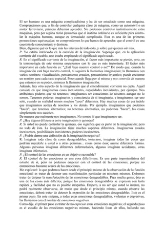 El ser humano es una máquina complicadísima y ha de ser estudiado como una máquina.
Comprendemos que, a fin de controlar cualquier clase de máquina, como un automóvil o un
motor ferroviario, primero debemos aprender. No podemos controlar instintivamente estas
máquinas, pero por alguna razón pensamos que el instinto ordinario es suficiente para contro-
lar la máquina humana, aunque es demasiado complicada. Esta es una de las primeras
presunciones equivocadas: no comprendemos lo que hemos de aprender: que el control es una
cuestión de conocimiento y destreza.
Bien, díganme qué es lo que más les interesa de todo esto, y sobre qué quieren oír más.
P. Yo estaba interesado en la cuestión de la imaginación. Supongo que, en la aplicación
corriente del vocablo, uno estaba empleando el significado equivocado.
R. En el significado corriente de la imaginación, el factor más importante se pierde, pero, en
la terminología de este sistema empezamos con lo que es más importante. El factor más
importante en cada función es: "¿Está bajo nuestro control o no?" De modo que, cuando la
imaginación está bajo nuestro control, ni siquiera la llamamos imaginación; la llamamos con
varios nombres: visualización, pensamiento creador, pensamiento inventivo; puede encontrar
un nombre para cada caso especial. Pero cuando llega por sí misma y nos controla de manera
que estamos en su poder, entonces la llamamos imaginación.
Además, hay otro aspecto de la imaginación que el entendimiento corriente no capta. Aquél
consiste en que imaginamos cosas inexistentes, capacidades inexistentes, por ejemplo. Nos
atribuimos poderes que no tenemos; imaginamos ser conscientes de nosotros aunque no lo
somos. Tenemos poderes imaginarios y consciencia de sí imaginaria, e imaginamos ser uno
solo, cuando en realidad somos muchos "yoes" diferentes. Hay muchas cosas de esa índole
que imaginamos acerca de nosotros y los demás. Por ejemplo, imaginamos que podemos
"hacer", que tenemos alternativa; no tenemos alternativa, no podemos "hacer", las cosas
simplemente nos suceden.
De manera que realmente nos imaginamos. No somos lo que imaginamos ser.
P. ¿Hay alguna diferencia entre imaginación y quimera?
R. Si usted no puede controlar la quimera, eso significa que es parte de la imaginación; pero
no todo de ésta. La imaginación tiene muchos aspectos diferentes. Imaginarnos estados
inexistentes, posibilidades inexistentes, poderes inexistentes.
P. ¿Podría darme una definición de la imaginación negativa?
R. Imaginar toda clase de cosas desagradables, torturarse, imaginar todas las cosas que
podrían sucederle a usted o a otras personas... cosas como ésas; asume diferentes formas.
Algunas personas imaginan diferentes enfermedades, algunas imaginan accidentes, otras
imaginan infortunios.
P. ¿El control de las emociones es un objetivo razonable?
R. El control de las emociones es una cosa dificilísima. Es una parte importantísima del
estudio de sí, pero no podemos empezar con el control de las emociones, porque no
entendemos bastante acerca de las emociones.
Me explicaré: lo que podemos hacer desde el principio mismo de la observación de la función
emocional es tratar de detener una manifestación particular en nosotros mismos. Debemos
tratar de detener la manifestación de las emociones desagradables. Para mucha gente, ésta es
una de las cosas más difíciles, porque las emociones desagradables se expresan con tanta
rapidez y facilidad que no es posible atraparlas. Empero, a no ser que usted lo intente, no
podrá realmente observarse, de modo que desde el principio mismo, cuando observe las
emociones, deberá tratar de detener la expresión de las emociones desagradables. Este es el
primer paso. En este sistema, a todas estas emociones desagradables, violentas o depresivas,
las llamamos con el nombre de emociones negativas.
Como dije, el primer paso es tratar de no expresar estas emociones negativas; el segundo paso
es el estudio de las emociones negativas mismas, haciendo listas de ellas, hallando sus
 