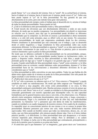 puede llamar "yo" a su valuación del sistema. Esto es "usted". De su actitud hacia el sistema,
hacia el trabajo en el sistema, hacia el interés por el sistema, puede crecer el "yo". Sobre esta
base puede separar al "yo" de la falsa personalidad. No hay garantía de que esté
absolutamente en lo cierto, pero este método tiene gran valor práctico.
La falsa personalidad está siempre contra el trabajo para el desarrollo de sí y arruina el trabajo
de todas las demás personalidades. Nunca puede ser útil.
P. ¿Cuál es la diferencia entre personalidades reales y falsa personalidad?
R. Usted mezcla dos divisiones que son absolutamente diferentes y están en una escala
diferente, de modo que no pueden compararse. Las personalidades (en plural) se mencionan
en relación con la esencia, pues dije que la personalidad puede dividirse en diferentes
personalidades que la componen. La división en esencia y personalidad es ahora meramente
teórica y es sólo útil como principio, pues es difícil verla en uno mismo. No conocemos
nuestras personalidades, de modo que empezamos estudiando desde los dos extremos.
Primero estudiamos la personalidad que está conectada con el trabajo y que se desarrolló
desde el centro magnético; y luego estudiamos la falsa personalidad, sobre una escala
enteramente diferente. La falsa personalidad es opuesta a "usted", es su idea equivocada sobre
usted mismo: exactamente lo que usted no es. Esta división es práctica, pues es necesario
conocer claramente a qué se parece la falsa personalidad.
De modo que no debemos confundir la falsa personalidad con las personalidades, porque,
aunque no son muy reales, las personalidades pueden basarse en inclinaciones reales, en
gustos y disgustos reales, mientras la falsa personalidad es toda falsa y puede incluso
pretender gustar de algo que a "usted" le disgusta o no gustarle algo que a "usted" realmente
le gusta. Cuando usted habla de falsa personalidad, toma a "usted" como existente y a la falsa
personalidad como no existente; cuando hablamos sobre personalidades, dejamos a" la falsa
personalidad fuera de las conversaciones y discutimos diferentes divisiones de lo que
consideramos que es "usted".
La falsa personalidad no debe convertirse en una mera palabra. Todos los que hablan de ella
deben tener algún cuadro de sí mismos en poder de la falsa personalidad. Esto sólo puede dar
algún resultado si este término se usa de ese modo.
P. ¿Podría decir más acerca de qué es el "yo"?
R. El "yo" sólo se presume; no sabemos qué es el "yo". Pero conozco a "Ouspensky" y puedo
estudiarlo en todas sus manifestaciones. De modo que debo empezar con "Ouspensky", El
"yo" es elusivo y muy pequeño; sólo existe como potencialidad; si no crece, la falsa
personalidad continuará controlándolo todo. Muchas personas cometen el error de pensar que
saben cuál es cuál. Dicen "este es el yo", cuando en realidad es la falsa personalidad. Este está
conectado generalmente con nuestra capacidad para desempeñar roles. Es una capacidad
limitadísima; por lo general tenemos unos cinco o seis roles, si los observamos o no. Podemos
advertir cierta semejanza, totalmente desorientadora, entre estos roles, y luego, consciente o
inconscientemente, llegar a la conclusión de que detrás de ellos hay una individualidad
permanente. La llamamos "yo" y pensamos que está detrás de todas las manifestaciones,
cuando en realidad es un cuadro imaginario de nosotros mismos. Este cuadro ha de estudiarse.
Es imposible tener un conocimiento práctico de uno mismo si no se conoce la propia falsa
personalidad. Mientras pensemos que somos uno solo, todas nuestras definiciones están
equivocadas. Sólo cuando un hombre conoce que todas sus intenciones, deseos, etc., no son
reales, que son falsa personalidad, sólo entonces puede obtener algo. Este es el único trabajo
práctico posible, y es dificilísimo. La falsa personalidad tiene que desaparecer, o al menos
volverse impotente para obstaculizar nuestro trabajo. Pero se defenderá y no cederá
fácilmente. El trabajo es lucha con la falsa personalidad que contraatacará, principalmente a
través de la mentira, pues la mentira es su arma más fuerte.
P. Si usted dice que lo que llamamos "yo" es imaginario, ¿qué quiere decir con "consciencia
 