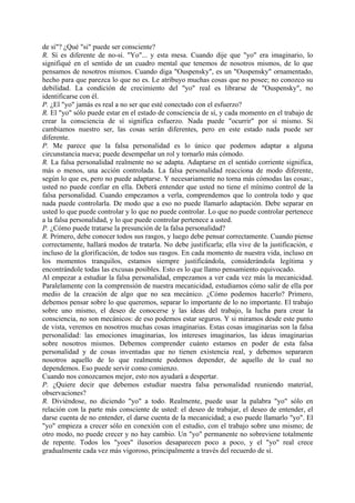 de sí"? ¿Qué "si" puede ser consciente?
R. Sí es diferente de no-sí. "Yo"... y esta mesa. Cuando dije que "yo" era imaginario, lo
signifiqué en el sentido de un cuadro mental que tenemos de nosotros mismos, de lo que
pensamos de nosotros mismos. Cuando diga "Ouspensky", es un "Ouspensky" ornamentado,
hecho para que parezca lo que no es. Le atribuyo muchas cosas que no posee; no conozco su
debilidad. La condición de crecimiento del "yo" real es librarse de "Ouspensky", no
identificarse con él.
P. ¿El "yo" jamás es real a no ser que esté conectado con el esfuerzo?
R. El "yo" sólo puede estar en el estado de consciencia de sí, y cada momento en el trabajo de
crear la consciencia de sí significa esfuerzo. Nada puede "ocurrir" por sí mismo. Si
cambiamos nuestro ser, las cosas serán diferentes, pero en este estado nada puede ser
diferente.
P. Me parece que la falsa personalidad es lo único que podemos adaptar a alguna
circunstancia nueva; puede desempeñar un rol y tornarlo más cómodo.
R. La falsa personalidad realmente no se adapta. Adaptarse en el sentido corriente significa,
más o menos, una acción controlada. La falsa personalidad reacciona de modo diferente,
según lo que es, pero no puede adaptarse. Y necesariamente no torna más cómodas las cosas:,
usted no puede confiar en ella. Deberá entender que usted no tiene el mínimo control de la
falsa personalidad. Cuando empezamos a verla, comprendemos que lo controla todo y que
nada puede controlarla. De modo que a eso no puede llamarlo adaptación. Debe separar en
usted lo que puede controlar y lo que no puede controlar. Lo que no puede controlar pertenece
a la falsa personalidad, y lo que puede controlar pertenece a usted.
P. ¿Cómo puede tratarse la presunción de la falsa personalidad?
R. Primero, debe conocer todos sus rasgos, y luego debe pensar correctamente. Cuando piense
correctamente, hallará modos de tratarla. No debe justificarla; ella vive de la justificación, e
incluso de la glorificación, de todos sus rasgos. En cada momento de nuestra vida, incluso en
los momentos tranquilos, estamos siempre justificándola, considerándola legítima y
encontrándole todas las excusas posibles. Esto es lo que llamo pensamiento equivocado.
Al empezar a estudiar la falsa personalidad, empezamos a ver cada vez más la mecanicidad.
Paralelamente con la comprensión de nuestra mecanicidad, estudiamos cómo salir de ella por
medio de la creación de algo que no sea mecánico. ¿Cómo podemos hacerlo? Primero,
debemos pensar sobre lo que queremos, separar lo importante de lo no importante. El trabajo
sobre uno mismo, el deseo de conocerse y las ideas del trabajo, la lucha para crear la
consciencia, no son mecánicos: de eso podemos estar seguros. Y si miramos desde este punto
de vista, veremos en nosotros muchas cosas imaginarias. Estas cosas imaginarias son la falsa
personalidad: las emociones imaginarias, los intereses imaginarios, las ideas imaginarias
sobre nosotros mismos. Debemos comprender cuánto estamos en poder de esta falsa
personalidad y de cosas inventadas que no tienen existencia real, y debemos separaren
nosotros aquello de lo que realmente podemos depender, de aquello de lo cual no
dependemos. Eso puede servir como comienzo.
Cuando nos conozcamos mejor, esto nos ayudará a despertar.
P. ¿Quiere decir que debemos estudiar nuestra falsa personalidad reuniendo material,
observaciones?
R. Diviéndose, no diciendo "yo" a todo. Realmente, puede usar la palabra "yo" sólo en
relación con la parte más consciente de usted: el deseo de trabajar, el deseo de entender, el
darse cuenta de no entender, el darse cuenta de la mecanicidad; a eso puede llamarlo "yo". El
"yo" empieza a crecer sólo en conexión con el estudio, con el trabajo sobre uno mismo; de
otro modo, no puede crecer y no hay cambio. Un "yo" permanente no sobreviene totalmente
de repente. Todos los "yoes" ilusorios desaparecen poco a poco, y el "yo" real crece
gradualmente cada vez más vigoroso, principalmente a través del recuerdo de sí.
 