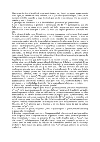 El recuerdo de sí en el sentido de consciencia justa es muy bueno, pero poco a poco, cuando
usted sigue, se conecta con otros intereses, con lo que usted quiere conseguir. Ahora, en un
momento usted lo recuerda, y luego lo olvida por un día o una semana; pero es necesario
recordarlo todo el tiempo.
P. ¿El objeto del recuerdo de sí es el descubrimiento gradual del "yo" permanente?
R. No el descubrimiento; es preparar el terreno para ello. El "yo" permanente no está allí.
Debe crecer, pero no puede crecer cuando está todo cubierto con emociones negativas,
identificación y otras cosas por el estilo. De modo que empiece preparando el terreno para
ello.
Pero, primero de todo, como dije antes, es necesario entender qué es el recuerdo de sí, porqué
es mejor recordarse, qué efecto producirá, etc. Es necesario pensar. Además, al tratar de
recordarse, es necesario mantener la conexión con las otras ideas del sistema. Si uno toma una
cosa y omite otra (por ejemplo, si uno trabaja seriamente sobre el recuerdo de sí sin conocer la
idea de la división de los "yoes", de modo que uno se considera como uno solo —como una
unidad— desde el principio), entonces el recuerdo de sí dará malos resultados e incluso puede
tornar imposible el desarrollo. Hay escuelas, por ejemplo, o sistemas que, aunque no lo
formulen de este modo, se basan realmente en la falsa personalidad y en la lucha contra la
consciencia. Tal trabajo deberá producir ciertamente malos resultados. Al principio creará
cierta clase de fuerza, pero convertirá en imposible el desarrollo de la consciencia superior. La
falsa personalidad destruye o deforma la memoria.
Recordarse es una cosa que debe basarse en la función correcta. Al mismo tiempo que
trabajar sobre eso, usted debe trabajar sobre el debilitamiento de la falsa personalidad. Desde
el comienzo, se sugieren y explican varias líneas de trabajo, y todas deberán ir juntas. Usted
no puede limitarse a hacer una cosa y no hacer otra. Todas son necesarias para crear esta
combinación correcta, pero primero debe llegar el entendimiento de la lucha con la falsa
personalidad. Suponga que uno trata de recordarse y no desea realizar esfuerzos contra la falsa
personalidad. Entonces, todos sus rasgos entrarán en juego, diciendo: "Esa gente me
disgusta", "Esto no lo quiero", "No quiero aquello", etc. Entonces eso no será trabajo sino
absolutamente lo contrario. Como dije, si uno trata de trabajar de este modo equivocado,
puede hacer que uno esté más fuerte que antes, pero, en tal caso, cuanto más fuerte se vuelve
uno, menor es la posibilidad de desarrollo. Fijarse antes del desarrollo: ese es el peligro.
P. ¿Eso es algo contra lo cual hay que estar en guardia?
R. Ciertamente. Sólo una pequeña parte de usted quiere recordarse, y las otras personalidades,
o "yoes", no lo quieren para nada. Es necesario hallarlas y ponerlas al descubierto, ver cuáles
son útiles para este trabajo, cuáles son indiferentes y cuáles están tan dormidas que no saben
nada sobre eso. El objetivo es tener control sobre los propios "yoes", o personalidades, para
poder educar una u otra, para ordenarlas de cierto modo. El "yo" que tiene el control no será
uno de estos que usted tiene ahora. Esta idea de la formación del "yo" real es importantísima;
no puede formarse accidentalmente. En la mayoría de los casos nos contentamos con una idea
filosófica del "yo"; creemos que lo tenemos y no nos damos cuenta de que en realidad
pasamos de un "yo" a otro.
P. Al considerar los gustos y disgustos, ¿cómo se puede separar la que es personalidad real y
la que es falsa personalidad?
R. Empiece comprendiendo que todo es falsa personalidad, y luego trate de averiguar cuál no
lo es. No puede hacer lo segundo antes de lo primero. Primero deberá entender que todo es
falsa personalidad, y cuando se convenza de eso, puede descubrir cuál es "usted". Siga
observando. El trabajo comienza desde el momento en que uno comprende que uno no es.
Cuando entra en todo, cuando se convierte en comprensión, entonces ese es un trabajo
productivo. Pero cuando uno piensa sobre sí como "yo" (el todo), entonces no es trabajo
productivo.
 