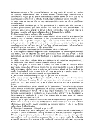 Deberá entender que la falsa personalidad es una cosa muy elusiva. Es una sola, no consiste
en diferentes personalidades; pero, al mismo tiempo, contiene rasgos contradictorios e
incompatibles, rasgos que no pueden manifestarse al mismo tiempo. De modo que eso no
significa que usted puede ver la totalidad de su falsa personalidad en un solo momento.
A veces puede ver más de ella, en otras ocasiones ciertos rasgos de ella se manifiestan
separadamente.
También deberá recordarse que la falsa personalidad es a menudo más bien atractiva o
divertida, particularmente para otras personas que viven en sus falsas personalidades. De
modo que cuando usted empiece a perder su falsa personalidad, cuando usted empiece a
luchar con ella, usted no le gustará a la gente. Esta le dirá que usted se embotó.
P. ¿Cómo se puede decir cuál no es falsa personalidad?
R. Una cosa que la falsa personalidad no puede hacer es realizar esfuerzos. Este es el mejor
modo de saber, si usted está en la duda. La falsa personalidad trata siempre de hacerlo todo
tan fácil como sea posible, siempre escoge lo que requiere menos esfuerzo. Pero deberá
entender que usted no podrá aprender nada ni cambiar nada sin esfuerzo. De modo que
cuando encuentre un "yo" o un grupo de "yoes" que estén preparados para realizar esfuerzos,
eso significa que no pertenecen a la falsa personalidad.
P. ¿Puede obtenerse una falsa personalidad nueva con respecto al sistema?
R. Si uno no piensa sobre la falsa personalidad o no la entiende, y si uno se engaña, pensando
que trabaja, uno no adquirirá una nueva personalidad falsa sino que crecerá la falsa
personalidad. De modo que deberá ser desalojada, si no destruida, inmediatamente después de
empezar.
P. Mi idea de mí mismo me hace pensar a menudo que no soy valorizado apropiadamente y,
en consecuencia, sufro debido al cuadro que tengo sobre mí mismo.
R. Muy bien, pero no piense sobre el cuadro; sólo debe recordar la dirección. Puede
equivocarse en sus ideas sobre usted mismo, pero eso no es importante. Sólo que la dirección
debe ser correcta; usted no puede ir a ninguna parte sin saber adónde va. Sólo puede ver su
cuadro imaginario de usted mismo desde «F punto correcto, y el punto correcto es la
dirección. No hay otro punto desde el cual usted pueda ver eso.
P. ¿Podría decir otra vez qué ocupa el lugar del "yo" real en la actualidad?
R. El deseo de conocer. A partir de esto, crecerá el "yo" real, si es que lo hace. Al comienzo es
difícil de definir, es el objetivo. Si usted se conecta con cierto trabajo, con cierto sistema,
empieza a crecer; pero no puede crecer por sí mismo meramente a través de circunstancias
felices.
Es muy simple establecer que no tenemos un "yo" permanente. Trate de recordarse durante
quince minutos; esto mostrará el grado de su ser. Si usted tuviera un "yo" permanente; ¡podría
recordarse durante quince horas! Todo es muy simple, realmente, sólo que no tenemos las
llaves de nuestra máquina. Si tuviéramos las llaves, sería fácil abrirla y ver qué hay adentro, y
luego separar lo imaginario de lo real. Pero tenemos que aprender hasta eso: estamos
demasiado acostumbrados a lo irreal.
De modo que el tópico de nuestro estudio debe ser la falsa personalidad, que está siempre allí.
Sólo si usted la conoce en todas sus manifestaciones, puede separar cuál es el "yo". Estamos
identificados con nuestro cuadro imaginario de nosotros mismos y esta es una forma
peligrosísima de identificación.
P. ¿Cómo puede empezarse a distinguir lo que es real?
R. Usted no puede. Pero puede distinguir lo que es irreal, precisamente del mismo modo que
distingue la verdad de la mentira. No hay necesidad de filosofía; considérelo simplemente.
Debemos empezar primero aplicando la discriminación a las cosas simples. La imaginación
desempeña un papel importantísimo en nuestra vida, porque creemos en ella. Lo real puede
crecer sólo a expensas de lo imaginario. Pero en la vida corriente, lo irreal crece a expensas de
 