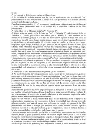lo real.
P. No entiendo la división entre trabajo y vida corriente.
R. La relación del trabajo personal con la vida es precisamente esta relación del "yo"
permanente con la falsa personalidad. El trabajo es el "yo" permanente en la esencia, y la vida
corriente es la falsa personalidad.
Cuando entendemos qué es el "yo" permanente, cuando usted está consciente de usted mismo
y tiene control permanente, este es el trabajo. En la actualidad vivimos en la falsa
personalidad.
P. Hallo difícil ver la diferencia entre "yo" y "Señorita B".
R. Como acabé de decir, en la división de "yo" y "Señorita B", prácticamente todo es
"Señorita B". "Usted" puede crecer más rápido que la "Señorita B". Sólo partiendo de su
interés por el sistema, porque el "yo" real no puede crecer a partir de nada más. Todo el
material que hay allí, nunca llegará a nada sin estas ideas, sin este interés, porque lo mantiene
en cierta línea, en cierta dirección. Al principio, usted se estudia, se observa, etc.; luego,
después de algún tiempo, si trabaja, el "yo" aparecerá por un segundo de tanto en tanto, pero
usted no podrá retenerlo y desaparecerá otra vez. Esto seguirá durante algún tiempo, y luego,
en cierto momento, aparecerá y se quedará bastante tiempo para que usted lo reconozca y re-
cuerde. Este es el modo de todas las cosas nuevas: al principio llegan por momentos muy
cortos, luego se quedan más tiempo. Es el modo natural del crecimiento, no puede ser de otra
manera. También tenemos en nosotros demasiados impulsos de hábitos mecánicos de pensar
y demasiadas otras cosas equivocadas. Aparece el "yo" real y es inmediatamente aplastado.
Cuando usted entienda más respecto de la falsa personalidad, comprenderá que está rodeado
por ella. No puede ver nada sin los ojos de la falsa personalidad, no puede oír sin los oídos de
la falsa personalidad, ni hablar sin la voz de la falsa personalidad. Todo va a través de la falsa
personalidad, y el primer paso es conocerla, porque entonces usted sabrá cuánto de su vida
ella ocupa.
P. Puesto que la falsa personalidad es imaginaria, ¿existe realmente?
R. No existe realmente, pero imaginamos que existe. Existe en sus manifestaciones, pero no
como parte real de nosotros mismos. Es una combinación de "yoes" que no tienen base real,
pero actúan y producen ciertos efectos. No trate de definirla, o perderá su camino en palabras,
y debemos tratar con hechos. Las emociones negativas existen; sin embargo, al mismo tiempo
no existen, puesto que para ellas no hay un centro real. Lo mismo ocurre con la falsa
personalidad. Es una de las desgracias de nuestro estado que estamos llenos de cosas
inexistentes.
Debe entender que usted no puede empezar siquiera a trabajar en el nivel en que está; tiene
que cambiar primero ciertas cosas. Puede descubrir qué ha de cambiar sólo como resultado de
sus observaciones. A veces, esto se vuelve clarísimo, y sólo entonces empieza la lucha,
porque la falsa personalidad empieza a defenderse.
Debe conocer primero la falsa personalidad. Todo lo que hablamos ahora se refiere a la
primera etapa: entender que no conocemos a la falsa personalidad, que a fin de conocerla
debemos estudiar, que todo el trabajo que realizamos se cumple a expensas de la falsa
personalidad, que todo el trabajo que podemos hacer sobre nosotros mismos significa
disminuir el poder de la falsa personalidad, y que si empezamos a tratar de trabajar, dejando a
la falsa personalidad sin perturbarla, a nada llegará todo el trabajo.
Lo repito otra vez: debe entender que la falsa personalidad es una combinación de todas las
mentiras, rasgos y "yoes" que nunca pueden ser útiles en ningún sentido, ni en la vida ni en el
trabajo: tal como las emociones negativas. Empero, la falsa personalidad dice siempre "yo" y
se atribuye siempre muchas capacidades, como la voluntad, la consciencia de si, etc., y si no
se la controla, permanece como un obstáculo para todo el trabajo.
De modo que uno de los primeros y más importantes factores, al tratar de cambiarse, es esta
 
