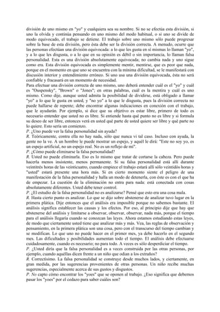división de uno mismo en "yo" y cualquiera sea su nombre. Si no se efectúa esta división, si
uno la olvida y continúa pensando en uno mismo del modo habitual, o si uno se divide de
modo equivocado, el trabajo se detiene. El trabajo sobre uno mismo sólo puede progresar
sobre la base de esta división, pero ésta debe ser la división correcta. A menudo, ocurre que
las personas efectúan una división equivocada: a lo que les gusta en sí mismas lo llaman "yo",
y a lo que les disgusta, o a lo que en su opinión es débil o sin importancia, lo llaman falsa
personalidad. Esta es una división absolutamente equivocada; no cambia nada y uno sigue
como era. Esta división equivocada es simplemente mentir, mentirse, que es peor que nada,
porque en el momento en que uno se encuentra con la mínima dificultad, se le manifestará con
discusión interior y entendimiento erróneo. Si uno usa una división equivocada, ésta no será
confiable y fracasará en un momento de necesidad.
Para efectuar una división correcta de uno mismo, uno deberá entender cuál es el "yo" y cuál
es "Ouspensky", "Brown" o "Jones"; en otras palabras, cuál es la mentira y cuál es uno
mismo. Como dije, aunque usted admita la posibilidad de dividirse, está obligado a llamar
"yo" a lo que le gusta en usted, y "no yo" a lo que le disgusta, pues la división correcta no
puede hallarse de repente; debe encontrar algunas indicaciones en conexión con el trabajo,
que le ayudarán. Por ejemplo, si dice que su objetivo es estar libre, primero de todo es
necesario entender que usted no es libre. Si entiende hasta qué punto no es libre y si formula
su deseo de ser libre, entonces verá en usted qué parte de usted quiere ser libre y qué parte no
lo quiere. Esto sería un comienzo.
P. ¿Uno puede ver la falsa personalidad sin ayuda?
R. Teóricamente, contra ella no hay nada, sólo que nunca vi tal caso. Incluso con ayuda, la
gente no la ve. A un hombre le puede mostrar un espejo, y aquél le dirá: "Este no soy yo, es
un espejo artificial, no un espejo real. No es un reflejo de mí".
P. ¿Cómo puede eliminarse la falsa personalidad?
R. Usted no puede eliminarla. Eso es lo mismo que tratar de cortarse la cabeza. Pero puede
hacerla menos insistente, menos permanente. Si su falsa personalidad está allí durante
veintitrés horas de las veinticuatro, cuando empiece el trabajo estará allí sólo veintidós horas y
"usted" estará presente una hora más. Si en cierto momento siente el peligro de una
manifestación de la falsa personalidad y halla un modo de detenerla, con éste es con el que ha
de empezar. La cuestión de la eliminación no entra para nada: está conectada con cosas
absolutamente diferentes. Usted debe tener control.
P. ¿El estudio de la falsa personalidad no es analizarse? Pensé que esto era una cosa mala.
R. Hasta cierto punto es analizar. Lo que se dijo sobre abstenerse de analizar tuvo lugar en la
primera plática. Dije entonces que el análisis era imposible porque no sabemos bastante. El
análisis significa establecer las causas y los efectos. Por eso, al principio dije que hay que
abstenerse del análisis y limitarse a observar, observar, observar, nada más, porque el tiempo
para el análisis llegaría cuando se conozcan las leyes. Ahora estamos estudiando estas leyes,
de modo que ciertamente usted tiene que analizar más y más. Vea, las reglas de observación y
pensamiento, en la primera plática son una cosa, pero con el transcurso del tiempo cambian y
se modifican. Lo que uno no puede hacer en el primer mes, ya debe hacerlo en el segundo
mes. Las dificultades y posibilidades aumentan todo el tiempo. El análisis debe efectuarse
cuidadosamente, cuando es necesario; no para todo. A veces es sólo desperdiciar el tiempo.
P. ¿Usted diría que la falsa personalidad es a veces construida por las otras personas, por
ejemplo, cuando aquéllas dicen frente a un niño que odian a los extraños?
R. Correctísimo. La falsa personalidad se construye desde muchos lados, y ciertamente, en
gran medida, por las sugerencias provenientes de otras personas. Un niño recibe muchas
sugerencias, especialmente acerca de sus gustos y disgustos.
P. No capto cómo encontrar los "yoes" que se oponen al trabajo. ¿Eso significa que debemos
pasar los "yoes" por el cedazo para saber cuáles son?
 