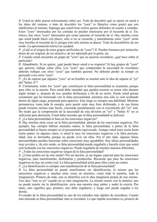 R. Usted no debe pensar teóricamente sobre eso. Trate de descubrir qué se opone en usted a
las ideas del sistema, o trate de descubrir los "yoes" (o llámelos como guste) que son
indiferentes al sistema. Suponga que usted tiene ciertos gustos definidos en cuanto a comidas.
Estos "yoes" interesados por las comidas no pueden interesarse por el recuerdo de sí. En-
tonces, hay otros "yoes" interesados por cosas opuestas al recuerdo de sí. Hay muchas cosas
que usted puede hacer con placer, sólo si no se recuerda, y naturalmente estos "yoes" serán
muy hostiles al recuerdo de sí, porque éste sólo arruina su placer. Trate de descubrirlos de ese
modo. La aproximación teórica no ayudará.
P. ¿Cuál es el origen de estos grupos artificiales de "yoes"? R. Pueden formarse por imitación,
deseo de ser original, de ser atractivo, de ser admirado por la gente, etc.
P. Cuando usted encuentra un grupo de "yoes" que no quieren recordarse, ¿qué hace sobre el
particular?
R. Abandónelo. Si no quiere, ¿qué puede hacer usted a su respecto? Si hay grupos de "yoes"
que quieren, trabaje sobre ellos. Los "yoes" que comprenden la necesidad de recordarse
deberán trabajar con otros "yoes" que también quieran. No deberán perder su tiempo en
persuadir a los otros "yoes".
P. ¿Es de esperar que algunos "yoes" en un hombre se asusten ante la idea de separar al "yo"
del "Señor A"?
R. Ciertamente, todos los "yoes" que constituyen la falsa personalidad se asustarán, porque
para ellos es la muerte. Pero usted debe entender que pueden mostrar su temor sólo durante
algún tiempo y, después de eso, pueden disfrazarse a fin de no morir. Puede usted pensar
seriamente que ha terminado con la falsa personalidad, mientras ésta sólo se está ocultando
dentro de algún rasgo, preparada para aparecer. Este rasgo es siempre una debilidad. Mientras
permanezca, toma toda la energía, pero puede estar muy bien disfrazada, y de esa forma
puede tornarse incluso más fuerte, creciendo paralelamente con el crecimiento del "yo" real.
De modo que la comprensión de la necesidad de esta división en "yo" y "Señor A" no es
suficiente para destruirla. Usted debe recordar que la falsa personalidad se defiende.
P. ¿La falsa personalidad se basa en las emociones negativas?
R. Hay muchas otras cosas en la falsa personalidad, además de las emociones negativas. Por
ejemplo, hay siempre hábitos mentales malos; la falsa personalidad, o partes de la falsa
personalidad se basan siempre en el pensamiento equivocado. Aunque usted tiene razón hasta
cierto punto; en algunos casos, si usted le saca las emociones negativas a la falsa persona-
lidad, ésta se derrumba, porque no puede vivir sin ellas. Por el otro lado, algunas falsas
personalidades pueden funcionar sobre emociones muy agradables. Hay falsas personalidades
muy joviales y, de este modo, su falsa personalidad puede engañarle y hacerle creer que usted
está luchando con las emociones negativas. Puede engañarle de muchas maneras diferentes.
P. ¿Todas las emociones negativas surgen de la falsa personalidad?
R. ¿Cómo podría ser de otro modo? Por así decirlo, es un órgano especial para las emociones
negativas, para manifestarlas, disfrutarlas y producirlas. Recuerde que para las emociones
negativas no hay un centro real. La falsa personalidad actúa para ellas como un centro.
P. ¿La identificación es siempre una manifestación de la falsa personalidad?
R. La falsa personalidad no puede manifestarse sin identificación, lo mismo que las
emociones negativas y muchas otras cosas en nosotros, como toda la mentira, toda la
imaginación. Primero de todo, uno se identifica con la idea imaginaria propia de uno mismo.
Uno dice "esto es yo" cuando no es sino imaginación. Lo mismo ocurre con la mentira: uno
no puede mentir sin la identificación; seria una mentira muy pobre y nadie la creería. Por
tanto, esto significa que, primero, uno debe engañarse, y luego uno puede engañar a los
demás.
El estudio de la falsa personalidad es uno de los métodos más rápidos de recordarse. Cuanto
más entienda su falsa personalidad, más se recordará. Lo que impide recordarse es, primero de
 
