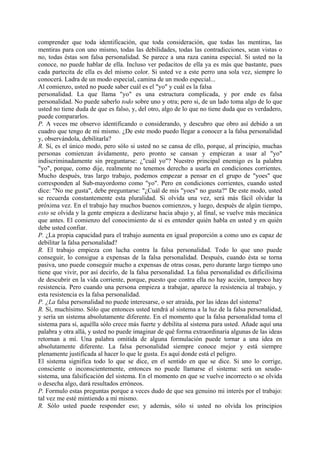comprender que toda identificación, que toda consideración, que todas las mentiras, las
mentiras para con uno mismo, todas las debilidades, todas las contradicciones, sean vistas o
no, todas éstas son falsa personalidad. Se parece a una raza canina especial. Si usted no la
conoce, no puede hablar de ella. Incluso ver pedacitos de ella ya es más que bastante, pues
cada partecita de ella es del mismo color. Si usted ve a este perro una sola vez, siempre lo
conocerá. Ladra de un modo especial, camina de un modo especial...
Al comienzo, usted no puede saber cuál es el "yo" y cuál es la falsa
personalidad. La que llama "yo" es una estructura complicada, y por ende es falsa
personalidad. No puede saberlo todo sobre uno y otra; pero si, de un lado toma algo de lo que
usted no tiene duda de que es falso, y, del otro, algo de lo que no tiene duda que es verdadero,
puede compararlos.
P. A veces me observo identificando o considerando, y descubro que obro así debido a un
cuadro que tengo de mi mismo. ¿De este modo puedo llegar a conocer a la falsa personalidad
y, observándola, debilitarla?
R. Sí, es el único modo, pero sólo si usted no se cansa de ello, porque, al principio, muchas
personas comienzan ávidamente, pero pronto se cansan y empiezan a usar al "yo"
indiscriminadamente sin preguntarse: ¿"cuál yo"? Nuestro principal enemigo es la palabra
"yo", porque, como dije, realmente no tenemos derecho a usarla en condiciones corrientes.
Mucho después, tras largo trabajo, podemos empezar a pensar en el grupo de "yoes" que
corresponden al Sub-mayordomo como "yo". Pero en condiciones corrientes, cuando usted
dice: "No me gusta", debe preguntarse: "¿Cuál de mis "yoes" no gusta?" De este modo, usted
se recuerda constantemente esta pluralidad. Si olvida una vez, será más fácil olvidar la
próxima vez. En el trabajo hay muchos buenos comienzos, y luego, después de algún tiempo,
esto se olvida y la gente empieza a deslizarse hacia abajo y, al final, se vuelve más mecánica
que antes. El comienzo del conocimiento de sí es entender quién habla en usted y en quién
debe usted confiar.
P. ¿La propia capacidad para el trabajo aumenta en igual proporción a como uno es capaz de
debilitar la falsa personalidad?
R. El trabajo empieza con lucha contra la falsa personalidad. Todo lo que uno puede
conseguir, lo consigue a expensas de la falsa personalidad. Después, cuando ésta se torna
pasiva, uno puede conseguir mucho a expensas de otras cosas, pero durante largo tiempo uno
tiene que vivir, por así decirlo, de la falsa personalidad. La falsa personalidad es dificilísima
de descubrir en la vida corriente, porque, puesto que contra ella no hay acción, tampoco hay
resistencia. Pero cuando una persona empieza a trabajar, aparece la resistencia al trabajo, y
esta resistencia es la falsa personalidad.
P. ¿La falsa personalidad no puede interesarse, o ser atraída, por las ideas del sistema?
R. Sí, muchísimo. Sólo que entonces usted tendrá al sistema a la luz de la falsa personalidad,
y sería un sistema absolutamente diferente. En el momento que la falsa personalidad toma el
sistema para sí, aquélla sólo crece más fuerte y debilita al sistema para usted. Añade aquí una
palabra y otra allá, y usted no puede imaginar de qué forma extraordinaria algunas de las ideas
retornan a mí. Una palabra omitida de alguna formulación puede tornar a una idea en
absolutamente diferente. La falsa personalidad siempre conoce mejor y está siempre
plenamente justificada al hacer lo que le gusta. Es aquí donde está el peligro.
El sistema significa todo lo que se dice, en el sentido en que se dice. Si uno lo corrige,
consciente o inconscientemente, entonces no puede llamarse el sistema: será un seudo-
sistema, una falsificación del sistema. En el momento en que se vuelve incorrecto o se olvida
o desecha algo, dará resultados erróneos.
P. Formulo estas preguntas porque a veces dudo de que sea genuino mi interés por el trabajo:
tal vez me esté mintiendo a mí mismo.
R. Sólo usted puede responder eso; y además, sólo si usted no olvida los principios
 