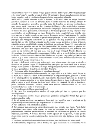 fundamentales y dice "yo" acerca de algo que es sólo uno de los "yoes". Debe lograr conocer
a los otros "yoes" y recordar acerca de ellos. Olvidar acerca de esto es peligrosísimo, porque
luego, un golpe, un leve cambio en algo puede bastar para equivocarlo todo.
Hasta ahora, cuando hablamos sobre el hombre, lo hicimos sobre los rasgos humanos
generales, comunes a todas las personas. Pero en cierto momento del trabajo, además de
entender los principios generales, uno debe tratar de descubrir sus propias peculiaridades,
pues uno no puede conocerse a los fines prácticos si sólo conoce las características generales.
Cada hombre tiene sus propios rasgos individuales, sus propias debilidades cuando es incapaz
de resistir las cosas que ocurren. Estos rasgos o debilidades pueden ser muy simples o muy
complicados. Un hombre puede ser capaz de resistirlo todo, excepto la buena comida; otro,
todo, excepto la charla, o puede ser perezoso, o demasiado activo. En cierta etapa del estudio
de sí es importantísimo descubrir el propio rasgo principal, lo cual significa la debilidad
principal. Las principales debilidades de las personas son muy diferentes, y si podemos
resistir algo que otro hombre no puede resistir porque sucede que ése es su rasgo principal,
esta diferencia en las debilidades nos da la ilusión de que podemos "hacer". El rasgo principal
o la debilidad principal está en la falsa personalidad. En algunos casos es posible ver
claramente uno, dos o tres rasgos o tendencias, a menudo entrelazados, que entran en todo
como un eje en torno del cual gira todo. Este es el rasgo principal. Nuestro Idioma con
frecuencia no tiene palabras ni formas para describirlo y sólo se lo puede indicar de un modo
indirecto. Es interesante que uno descubre difícilmente su propio rasgo principal, porque uno
está en él, y si a uno se lo dicen, habitualmente no lo cree. Pero podemos descubrir qué hay
muy junto a él, aunque no se trate de él.
A veces es útil reunir opiniones de amigos sobre uno mismo, pues esto ayuda a menudo a
descubrir los propios rasgos. Es importantísimo averiguar qué crea obstáculos a nuestro
trabajo. Hasta que uno lo descubrió, un rasgo principal significa pérdida constante de energía,
de modo que debemos descubrir esta pérdida y detenerla.
P. ¿Uno puede hallar siempre el rasgo principal por sí mismo?
R. En cierto momento del trabajo organizado, ese rasgo saldrá, o se lo dirán a usted. Pero si se
lo dicen, no lo creerá. O a veces es tan evidente que es imposible negarlo, pero con la ayuda
de los amortiguadores uno puede olvidarlo nuevamente. He conocido personas que dieron un
nombre a su rasgo principal y por algún tiempo lo recordaron, y luego lo olvidaron. Usted
debe acercarlo a usted. Cuando lo sienta usted mismo, lo conocerá. Si sólo se lo dijeron,
puede olvidarlo fácilmente. Cuando usted halla muchas manifestaciones de su falsa
personalidad, puede hallar su propio rasgo.
P. ¿Eso es lo que usted llama amortiguadores?
R. No, pero los amortiguadores ocultan al rasgo principal; éste es ayudado por los
amortiguadores.
P. Si averiguamos nuestros rasgos principales, ¿podemos corregirlos? Usted dijo que no
podemos cambiar nada.
R. En el sentido corriente, no podemos. Pero aquí esto significa usar el resultado de la
experiencia y del conocimiento que no pertenece a la vida corriente.
P. Pero un hombre corriente también cambia.
R. Por supuesto que cambia, se torna más mecánico, más estricto, más rígido. Puede haber
excepciones, pero, como regla general, las cosas no progresan en la vida corriente. Las
personalidades cambian, particularmente si cambian las circunstancias, pero es un cambio
mecánico, accidental. A menudo basamos nuestra opinión en excepciones, ya sea que las
observemos correcta o equivocadamente. Las excepciones son más fáciles de notar que las
reglas.
P. Habiendo observado cierta tendencia en uno mismo, uno decide que eso no sucederá.
R. Habitualmente, después que uno lo decidió, eso sigue sucediendo. O si no sucede, por lo
 