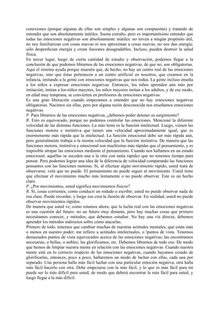 conexiones (porque algunas de ellas son simples y algunas son compuestas) y tratando de
entender que son absolutamente inútiles. Suena extraño, pero es importantísimo entender que
todas las emociones negativas son absolutamente inútiles: no sirven a ningún propósito útil,
no nos familiarizan con cosas nuevas ni nos aproximan a cosas nuevas, no nos dan energía;
sólo desperdician energía y crean ilusiones desagradables. Incluso, pueden destruir la salud
física.
En tercer lugar, luego de cierta cantidad de estudio y observación, podemos llegar a la
conclusión de que podemos librarnos de las emociones negativas, de que no, son obligatorias.
Aquí el sistema ayuda porque muestra que, de hecho, no hay un centro real de las emociones
negativas, sino que éstas pertenecen a un centro artificial en nosotros, que creamos en la
infancia, imitando a la gente con emociones negativas que nos rodea. La gente incluso enseña
a los niños a expresar emociones negativas. Entonces, los niños aprenden aún más por
imitación; imitan a los-niños mayores, los niños mayores imitan a los adultos, y de ese modo,
en edad muy temprana, se convierten en profesores de emociones negativas.
Es una gran liberación cuando empezamos a entender que no hay emociones negativas
obligatorias. Nacimos sin ellas, pero por alguna razón desconocida nos enseñamos emociones
negativas.
P. Para librarnos de las emociones negativas, ¿debemos poder detener su surgimiento?
R. Esto es equivocado, porque no podemos controlar las emociones. Mencioné la diferente
velocidad de las distintas funciones. La más lenta es la función intelectual. Luego, vienen las
funciones motora e instintiva que tienen una velocidad aproximadamente igual, que es
enormemente más rápida que la intelectual. La función emocional debe ser más rápida aún,
pero generalmente trabaja a la misma velocidad que la función instintiva. De manera que las
funciones motora, instintiva y emocional son muchísimo más rápidas que el pensamiento, y es
imposible atrapar las emociones mediante el pensamiento. Cuando nos hallamos en un estado
emocional, aquéllas se suceden una a la otra con tanta rapidez que no tenemos tiempo para
pensar. Pero podemos lograr una idea de la diferencia de velocidad comparando las funciones
pensantes con las funciones motoras. Si, al efectuar algún movimiento rápido, usted trata de
observarse, verá que no puede. El pensamiento no puede seguir al movimiento. Usted tiene
que efectuar el movimiento mucho más lentamente o no puede observar. Este es un hecho
claro.
P. ¿Por movimientos, usted significa movimientos físicos?
R. Sí, cosas corrientes, como conducir un rodado o escribir; usted no puede observar nada de
esa clase. Puede recordar, y luego eso crea la ilusión de observar. En realidad, usted no puede
observar movimientos rápidos.
De manera que usted ve, como estamos ahora, que la lucha real con las emociones negativas
es una cuestión del futuro: no un futuro muy distante, pero hay muchas cosas que primero
necesitamos conocer, y métodos, que debemos estudiar. No hay una vía directa; debemos
aprender los métodos indirectos sobre cómo atacarlas.
Primero de todo, tenemos que cambiar muchas de nuestras actitudes mentales, que están más
o menos en nuestro poder; me refiero a actitudes intelectuales, o 'puntos de vista. Tenemos
demasiados puntos de vista equivocados acerca de las emociones negativas; las encontramos
necesarias, o bellas, o nobles; las glorificamos, etc. Debemos librarnos de todo eso. De modo
que hemos de limpiar nuestra mente en relación con las emociones negativas. Cuando nuestra
mente esté en lo correcto respecto de las emociones negativas, cuando hayamos cesado de
glorificarlas, entonces, poco a poco, hallaremos un modo de luchar con ellas, cada una por
separado. Una persona halla más fácil luchar con una particular emoción negativa, otra halla
más fácil hacerlo con otra. Debe empezarse con la más fácil, y lo que es más fácil para mí
puede ser lo más difícil para usted; de modo que deberá encontrar la más fácil para usted, y
luego llegar a la más difícil.
 