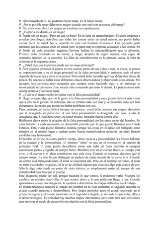 R. Sin recuerdo de sí, no podemos hacer nada. Es el único modo.
P. ¿No es posible tener diferentes rasgos cuando uno está con personas diferentes?
R. No, estos son roles. Los rasgos no cambian tan rápidamente.
P. ¿Culpar a los demás es un rasgo?
R. Puede ser un rasgo. ¿Pero en qué se basa? En la falta de entendimiento. Si usted empieza a
estudiar psicología, descubre que todas las causas están en usted mismo; no puede haber
causas fuera de usted. No se acuerda de esto con bastante frecuencia. Una pequeña parte
entiende que las causas están en usted, pero la parte mayor continúa acusando a los demás. En
el fondo de cada emoción negativa favorita hallará la autojustificación que la alimenta.
Primero debe detenerla en su mente, y luego, después de algún tiempo, será capaz de
detenerla también en la emoción. La falta de entendimiento es la primera causa, la falta de
esfuerzo es la segunda causa.
P. ¿Usted dijo que la pereza puede ser un rasgo principal?
R. Para algunas personas la pereza es tres cuartas partes de sus vidas o más. A veces, la pereza
es importantísima y es el rasgo principal de la falsa personalidad, y entonces todo el resto
depende de la pereza y sirve a la pereza. Pero usted debe recordar que hay diferentes clases de
pereza. Es necesario hallar estas diferentes clases observándose y observando a los demás. Por
ejemplo, hay personas muy ocupadas que siempre están haciendo algo, y sin embargo su
mente puede ser perezosa. Esto sucede más a menudo que todo lo demás. La pereza no es sólo
desear sentarse y no hacer nada.
P. ¿Cuál es el mejor modo de luchar con la falsa personalidad?
R. Haga siempre algo que no le guste a la falsa personalidad y muy pronto hallará más cosas
que a ella no le gustan. Si continúa, ella se irritará cada vez más y se mostrará cada vez más
claramente, de modo que pronto no habrá problema con eso.
Pero, primero, su lucha deberá basarse en conocer: usted debe conocer sus rasgos, descubrir
qué le desagrada en particular. A una falsa personalidad le desagrada una cosa, a otra le
desagrada otra. Usted debe tener, en usted mismo, bastante fuerza contra ella.
Hablemos ahora sobre la relación de la falsa personalidad con las otras partes del hombre. En
cada hombre, a cada momento, su desarrollo procede por lo que puede llamarse una Tríada
Estática. Esta tríada puede llamarse estática porque las cosas en el ápice del triángulo están
siempre en el mismo lugar y actúan como fuerza neutralizadora mientras las otras fuerzas
cambian muy lentamente.
El hombre se divide en cuatro partes: cuerpo, alma, esencia y personalidad. Ya hemos hablado
de la esencia y la personalidad. El término "alma" se usa en el sistema en el sentido de
principio vital. El alma puede describirse como una nube de finas materias o energías
conectadas juntas y ligadas al cuerpo físico. Mientras esté en el cuerpo físico, el cuerpo está
vivo, y el cuerpo y el alma constituyen una sola cosa. Cuando se separan, decimos que el
cuerpo muere. Es esto lo que distingue un pedazo de carne muerta de la carne viva. Cuando
un centro está trabajando bien, el alma se concentra allí. Pero en el hombre corriente, el alma
no tiene cualidades psíquicas, ni le es de utilidad alguna que conozca algo más acerca de eso.
Sólo le digo esto desde un punto de vista teórico; es simplemente material, aunque de una
materialidad más fina que el cuerpo.
Este diagrama puede ser útil, porque muestra lo que somos, si podemos verlo. Muestra los
cambios en nuestro desarrollo, lo que somos ahora y lo que podemos llegar a ser. Cuando
aprendamos a usar este diagrama, le ayudará a determinar las etapas definidas en el trabajo.
El primer triángulo muestra el estado del hombre en la vida corriente; el segundo muestra su
estado cuando empieza a desarrollarse. Hay largos períodos entre el estado mostrado en el
primer triángulo y el estado mostrado en el segundo triángulo, y aún más largos entre ellos y
el tercer triángulo. En realidad hay muchas etapas intermedias, pero estas tres son suficientes
para mostrar el modo de desarrollo en relación con la falsa personalidad.
 