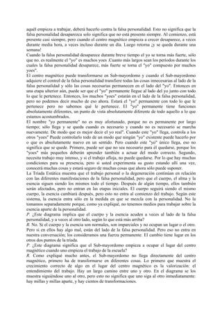 aquél empieza a trabajar, deberá hacerlo contra la falsa personalidad. Esto no significa que la
falsa personalidad desaparezca solo significa que no está presente siempre. Al comienzo, está
presente casi siempre, pero cuando el centro magnético empieza a crecer desaparece, a veces
durante media hora, a veces incluso durante un día. Luego retorna ¡y se queda durante una
semana!
Cuando la falsa personalidad desaparece durante breve tiempo el yo se torna más fuerte, sólo
que no. es realmente el "yo" es muchos yoes .Cuanto más largos sean los períodos durante los
cuales la falsa personalidad desaparece, más fuerte se torna el "yo" compuesto por muchos
yoes".
El centro magnético puede transformarse en Sub-mayordomo y cuando el Sub-mayordomo
adquiere el control de la falsa personalidad transfiere todas las cosas innecesarias al lado de la
falsa personalidad y sólo las cosas necesarias permanecen en el lado del "yo". Entonces en
una etapa ulterior aún, puede ser que el "yo" permanente llegue al lado del yo junto con todo
lo que le pertenece. Entonces, los muchos "yoes" estarán en el lado de la falsa personalidad,
pero no podemos decir mucho de eso ahora. Estará el "yo" permanente con todo lo que le
pertenece pero no sabemos qué le pertenece. El "yo" permanente tiene funciones
absolutamente diferentes, un punto de vista absolutamente diferente de todo aquello a lo que
estamos acostumbrados.
El nombre "yo permanente" no es muy afortunado, porque no es permanente por largo
tiempo; sólo llega y se queda cuando es necesario y cuando no es necesario se marcha
nuevamente. De modo que es mejor decir el yo real". Cuando este "yo" llega, controla a los
otros "yoes" Puede controlarlo todo de un modo que ningún "yo" existente puede hacerlo por
o que es absolutamente nuevo en un sentido. Pero cuando este "yo" único llega, eso no
significa que se quede. Primero, puede ser que no sea necesario para él quedarse, porque los
"yoes" más pequeños deberán aprender también a actuar del modo correcto. Segundo,
necesita trabajo muy intenso, y si el trabajo afloja, no puede quedarse. Por lo que hay muchas
condiciones para su presencia, pero si usted experimenta su gusto estando allí una vez,
conocerá muchas cosas y estará seguro de muchas cosas que ahora sólo puede suponer.
La Tríada Estática muestra que el trabajo personal o la degeneración continúan en relación
con las diferentes manifestaciones de la falsa personalidad, pero que el cuerpo, el alma y la
esencia siguen siendo los mismos todo el tiempo. Después de algún tiempo, ellos también
serán afectados, pero no entran en las etapas iniciales. El cuerpo seguirá siendo el mismo
cuerpo, la esencia cambiará después, pero esto no entra al comienzo del trabajo. Según este
sistema, la esencia entra sólo en la medida en que se mezcla con la personalidad. No la
tomamos separadamente porque, como ya expliqué, no tenemos medios para trabajar sobre la
esencia aparte de la personalidad.
P. ¿Este diagrama implica que el cuerpo y la esencia acuden a veces al lado de la falsa
personalidad, y a veces al otro lado, según lo que está más arriba?
R. No. Si el cuerpo y la esencia son normales, son imparciales y no ocupan un lugar o el otro.
Pero si en ellos hay algo mal, están del lado de la falsa personalidad. Pero eso no entra en
nuestra conversación; los consideramos una fuerza permanente. El cambio tiene lugar en los
otros dos puntos de la tríada.
P. ¿Este diagrama significa que el Sub-mayordomo empieza a ocupar el lugar del centro
magnético cuando uno empieza el trabajo de la escuela?
R. Como expliqué mucho antes, el Sub-mayordomo no llega directamente del centro
magnético, primero ha de transformarse en diferentes cosas. Lo primero que muestra el
crecimiento correcto de algo en el lugar del centro magnético es la valorización: el
entendimiento del trabajo. Hay un largo camino entre uno y otro. En el diagrama se los
muestra siguiéndose uno al otro, pero esto no significa que uno siga al otro inmediatamente:
hay millas y millas aparte, y hay cientos de transformaciones.
 