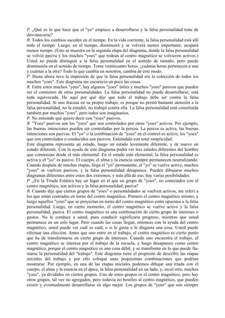 P. ¿Qué es lo que hace que el "yo" empiece a desarrollarse y la falsa personalidad trate de
desvanecerse?
R. Todos los cambios suceden en el tiempo. En la vida corriente, la falsa personalidad está allí
todo el tiempo. Luego, en el tiempo, disminuirá y se volverá menos importante, ocupará
menos tiempo. (Esto se muestra en la segunda etapa del diagrama, donde la falsa personalidad
se volvió pasiva y los muchos "yoes" que rodean al centro magnético se volvieron activos.)
Usted no puede distinguir a la falsa personalidad en el sentido de tamaño, pero puede
disminuirla en el sentido de tiempo. Tome veinticuatro horas: ¿cuántas horas pertenecen a una
y cuántas a la otra? Todo lo que cambia en nosotros, cambia de este modo.
P. Hasta ahora tuve la impresión de que la falsa personalidad era la colección de todos los
muchos "yoes". Este diagrama me oscureció un poco las cosas.
R. Entre estos muchos "yoes", hay algunos "yoes" útiles y muchos "yoes" pasivos que pueden
ser el comienzo de otras personalidades. La falsa personalidad no puede desarrollarse; está
toda equivocada. He aquí por qué dije que todo el trabajo debe ser contra la falsa
personalidad. Si uno fracasa en su propio trabajo, es porque no prestó bastante atención a la
falsa personalidad, no la estudió, no trabajó contra ella. La falsa personalidad está constituida
también por muchos "yoes", pero todos son imaginarios.
P. No entiendo qué quiere decir con "yoes" pasivos.
R. "Yoes" pasivos son los "yoes" que son controlados por otros "yoes" activos. Por ejemplo,
las buenas intenciones pueden ser controladas por la pereza. La pereza es activa, las buenas
intenciones son pasivas. El "yo" o la combinación de "yoes" en el control es activo; los "yoes"
que son controlados o conducidos son pasivos. Entiéndalo con total simplicidad.
Este diagrama representa un estado, luego un estado levemente diferente, y de nuevo un
estado diferente. Con la ayuda de este diagrama podrá ver tres estados diferentes del hombre
que comienzan desde el más elemental. En el estado más elemental, la falsa personalidad es
activa y el "yo" es pasivo. El cuerpo, el alma y la esencia siempre permanecen neutralizando.
Cuando después de muchas etapas, llega el "yo" permanente, el "yo" se vuelve activo, muchos
"yoes" se vuelven pasivos, y la falsa personalidad desaparece. Pueden dibujarse muchos
diagramas diferentes entre estos dos extremos, y más allá de eso, hay varias posibilidades.
P. ¿En la Tríada Estática hay un lugar en el que un grupo de "yoes", no conectados con el
centro magnético, son activos y la falsa personalidad, pasiva?
R. Cuando dije que ciertos grupos de "yoes" o personalidades se vuelven activos, me referí a
los que están centrados en torno del centro magnético. Primero el centro magnético mismo, y
luego aquellos "yoes" que se proyectan en torno del centro magnético están opuestos a la falsa
personalidad. Luego, en cierto momento, el centro magnético se vuelve activo y la falsa
personalidad, pasiva. El centro magnético es una combinación de cierto grupo de intereses o
gustos. No le conduce a usted, pues conducir significaría progreso, mientras que usted
permanece en un solo lugar. Pero cuando las cosas llegan, entonces con la ayuda del centro
magnético, usted puede ver cuál es cuál, o si le gusta o le disgusta una cosa. Usted puede
efectuar una elección. Antes que uno entre en el trabajo, el centro magnético es cierto punto
que ha de transformarse en cierto grupo de intereses. Cuando uno encuentra el trabajo, el
centro magnético se interesa por el trabajo de la escuela, y luego desaparece como centro
magnético, porque el centro magnético es una cosa débil, y se transforma en lo que puede lla-
marse la personalidad del "trabajo". Este diagrama tiene el propósito de describir las etapas
iniciales del trabajo y por ello coloqué unas poquísimas combinaciones que podrían
mostrarse. Por ejemplo, en una de las etapas iniciales podemos dibujar una tríada con el
cuerpo, el alma y la esencia en el ápice, la falsa personalidad en un lado, y, en-el otro, muchos
"yoes", ya divididos en ciertos grupos. Uno de estos grupos es el centro magnético, pero hay
otros grupos, tal vez no agregados, pero todavía no hostiles al centro magnético, que pueden
existir y eventualmente desarrollarse en algo mejor. Los grupos de "yoes" que son siempre
 
