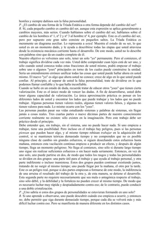 hostiles y siempre dañinos son la falsa personalidad.
P. ¿El cambio de una forma de la Tríada Estática a otra forma depende del cambio del ser?
R. Sí, cada pequeño cambio es cambio del ser, aunque esta expresión se aplica generalmente a
cambios mayores, más serios. Cuando hablamos sobre el cambio del ser, hablamos sobre el
cambio de los hombres nº 1, nº 2 y nº 3 al hombre nº 4, por ejemplo. Este es el cambio del ser,
pero por supuesto este gran salto consiste en pequeños saltos. La Tríada Estática es
meramente un diagrama auxiliar. Lo representa a usted. Muestra el estado de su ser, lo que
usted es en un momento dado, y le ayuda a describirse todas las etapas que usted atraviesa
desde la existencia mecánica corriente hasta el desarrollo. De este modo, usted no lo describe
con palabras sino que da un cuadro completo de él.
Nuestro objetivo es volvemos uno solo, tener un solo "yo" permanente. Pero al comienzo, el
trabajo significa dividirse cada vez más. Usted debe comprender cuan lejos está de ser uno, y
sólo cuando usted conozca todas estas fracciones de usted mismo, podrá empezar el trabajo
sobre uno o algunos "yoes" principales en torno de los cuales puede construirse la unidad.
Sería un entendimiento erróneo unificar todas las cosas que usted puede hallar ahora en usted
mismo. El nuevo "yo" es algo que ahora usted no conoce; crece de algo en lo que usted puede
confiar. Al principio, al separar de usted la falsa personalidad, trate de dividirse en lo que
podemos llamar confiable y lo que halla inconfiable.
Cuando se halle en un estado de duda, recuerde tratar de educar otros "yoes" que tienen cierta
valorización. Este es el único modo de vencer las dudas. A fin de desarrollarse, usted debe
tener alguna capacidad de valorización. La única aproximación práctica es pensar en los
diferentes lados de usted y encontrar los lados que puede trabajar y los lados que no puede
trabajar. Algunas personas tienen valores reales, algunas tienen valores falsos, y algunas no
tienen valores para nada. Lo mismo ocurre con los "yoes".
Las personas pueden pasar sus vidas estudiando sistemas y palabras de sistemas, sin llegar
jamás a cosas reales. Tres cuartas partes o nueve décimas partes de nuestro conocimiento
corriente realmente no existen: sólo existen en la imaginación. Pero este trabajo debe ser
práctico desde el principio.
Debe entender que, sin trabajo, sin el sistema, uno no puede hacer nada. Si uno empieza a
trabajar, tiene una posibilidad. Pero incluso en el trabajo hay peligros, pues si las personas
piensan que pueden hacer algo, y al mismo tiempo rehúsan trabajar en la adquisición del
control, si se mantienen teóricas demasiado tiempo y no comprenden que no es posible
ninguna clase de cambio sin grandes esfuerzos, si siguen desechando estos esfuerzos hasta
mañana, entonces esta vacilación continua empieza a producir un efecto, y después de algún
tiempo, llega un momento peligroso. No llega al comienzo, sino sólo si durante largo tiempo
uno sigue sin realizar suficientes esfuerzos o sin hacer nada seriamente. Entonces, en vez de
uno solo, uno puede partirse en dos, de modo que todos los rasgos y todas las personalidades
se dividen en dos grupos: una parte útil para el trabajo y que ayuda al trabajo personal, y otra
parte indiferente o incluso inamistosa. Estos dos grupos pueden continuar existiendo juntos,
tratando de no surgir al mismo tiempo; uno puede llegar por la mañana, el otro por la tarde.
Este es un peligro real, porque si dos partes empiezan a formarse de este modo, la indiferencia
de una arruina el resultado del trabajo de la otra y, de esta manera, se detiene el desarrollo.
Esta segunda parte no requiere necesariamente que sea mala o antagónica respecto al trabajo,
sino sólo débil, y la debilidad y la fortaleza no pueden crecer al mismo tiempo. De modo que
es necesario luchar muy rápida y despiadadamente contra eso; de lo contrario, puede conducir
a una doble cristalización.
P. ¿Uno sabría si estos dos grupos de personalidades se estuvieran formando en uno solo?
R. Si uno aprende a observarse, uno puede descubrir cuándo eso empieza a ocurrir, y entonces
no. debe permitir que siga durante demasiado tiempo, porque cada día se volverá más y más
difícil luchar contra eso. Pero se manifiesta de manera diferente en los distintos casos.
 
