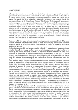 CAPITULO VIII
El lugar del hombre en el mundo. Las limitaciones de nuestra percepción y nuestro
pensamiento. El conocimiento es conocimiento de todo. Los principios de la relatividad y de
la escala. La Ley de los Tres. Los cuatro estados de la materia. Somos una tercera fuerza
ciega. La Ley de los Siete. Ascender y descender las octavas. La observación de los
intervalos. El Rayo de la Creación. La Voluntad del Absoluto. El Rayo de la Creación como
instrumento para un nuevo pensar. El lenguaje especial. El Rayo de la Creación como una
octava. La vida orgánica en la Tierra. Alimentar a la Luna. Las influencias cósmicas. La
influencia mecánica de la Luna Las influencias y el estado del ser. Las influencias
planetarias y la esencia. La liberación respecto de las leyes. La posibilidad de desarrollo. El
hombre como parte de la vida orgánica. El estudio de las leyes. La justicia y la injusticia. Las
leyes pertenecientes al hombre. Trabajar contra la naturaleza. El estudio de las ideas
cosmológicas como ayuda para recordarse. La Ley de los Tres y la creación. El pasaje de las
fuerzas. Las tres octavas de radiaciones. La tabla de Hidrógenos. Diferentes niveles de
materia. La octava lateral. La posibilidad de evolución.
Debemos hablar del lugar del hombre en el mundo, porque de ahora en adelante deberemos
estudiar siempre al hombre en conexión con su lugar, puesto que hay muchas cosas acerca de
nosotros, acerca de lo que es posible para nosotros y lo que es imposible, que están
conectadas con esto.
En la primera plática dije que debemos estudiar al hombre y, paralelamente con eso, debemos
estudiar al mundo en el que el hombre vive, a fin de tratar de entender por qué el hombre es lo
que es y por qué no puede ser diferente. No podemos encontrar respuestas a todas estas
preguntas si estudiamos al hombre separadamente del mundo en el que vive. En cierto
sentido, el hombre es análogo al universo; las mismas leyes operan en él y hallaremos que es
más fácil entender alguna de estas leyes, estudiando al hombre, mientras otras leyes las
podemos entender mejor, estudiando al universo.
Pero, primero de todo, debemos comprender las limitaciones de nuestra percepción y nuestro
poder de pensamiento; de modo que este estudio incluye también el estudio de nuestras
limitaciones. El sistema amplía muchísimo nuestro conocimiento, pero no puede obrar
milagros. Si tratamos de pensar en el mundo aparte de nosotros mismos y verlo como es,
incluso desde el punto de vista físico con la ayuda del telescopio o del microscopio,
comprenderemos cuan limitadas son nuestras capacidades de percepción, pues están limitadas
por el tamaño. Y nuestra capacidad para la visión mental es infinitamente más limitada.
Aunque fuéramos a ponernos en contacto con la fuente del conocimiento pleno, tales como
somos no podríamos tomarlo ni usarlo, pues, aunque podemos saber más de lo que
corrientemente sabemos, en nosotros hay un límite definido: en nuestra mente. De modo que
debemos conocer todas nuestras limitaciones y, entonces, cuando conozcamos el poder de
nuestro instrumento, sabremos qué podemos conseguir. La primera idea del sistema es que,
hasta cierto punto, podemos mejorar este instrumento para adquirir conocimiento: esta es la
idea del mejoramiento de sí.
Si recuerdan, dije que, desde el punto de vista de este sistema, sólo el conocimiento del todo
puede considerarse como conocimiento, pues el conocimiento de una parte, sin su relación
con el todo, no es conocimiento sino ignorancia. Podemos tener este conocimiento, sólo que
no nos damos cuenta y, no entendemos que en relación con todo, el conocimiento empieza ton
el conocimiento del todo. Tomen, por ejemplo, esta caja de fósforos. Si la miro a través de
una estrecha ranura sólo veré una partecita de ella y nunca obtendré la idea de la caja de
fósforos como un todo. Lo mismo ocurre con todas las cosas. Casi todo lo que llamamos
conocimiento no es realmente conocimiento, porque es meramente conocimiento de una pe-
 