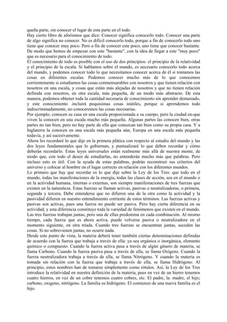 queña parte, sin conocer el lugar de esta parte en el todo.
Hay cierto libro de aforismos que dice: Conocer significa conocerlo todo. Conocer una parte
de algo significa no conocer. No es difícil conocerlo todo, porque a fin de conocerlo todo uno
tiene que conocer muy poco. Pero a fin de conocer este poco, uno tiene que conocer bastante.
De modo que hemos de empezar con este "bastante", con la idea de llegar a este "muy poco"
que es necesario para el conocimiento de todo.
El conocimiento de todo es posible con el uso de dos principios: el principio de la relatividad
y el principio de la escala. Si hablamos sobre el mundo, es necesario conocerlo todo acerca
del mundo, y podemos conocer todo lo que necesitamos conocer acerca de él si tomamos las
cosas en diferentes escalas. Podemos conocer mucho más de lo que conocemos
corrientemente si estudiamos las cosas conmensurables con nosotros y que tienen relación con
nosotros en una escala, y cosas que están más alejadas de nosotros y que no tienen relación
definida con nosotros, en otra escala, más pequeña, de un modo más abstracto. De esta
manera, podemos obtener toda la cantidad necesaria de conocimiento sin aprender demasiado,
y este conocimiento .incluirá poquísimas cosas inútiles, porque si aprendemos todo
indiscriminadamente, no conoceremos las cosas necesarias.
Por ejemplo, conocen su casa en una escala proporcionada a su cuerpo, pero la ciudad en-que
viven la conocen en una escala mucho más pequeña. Algunas partes las conocen bien, otras
partes no tan bien, pero no hay parte de ella que conozcan tan bien como su propia casa. Y a
Inglaterra la conocen en una escala más pequeña aún, Europa en una escala más pequeña
todavía, y así sucesivamente.
Ahora les recordaré lo que dije en la primera plática con respecto al estudio del mundo y las
dos leyes fundamentales que lo gobiernan, y puntualizaré lo que deben recordar y cómo
deberán recordarlo. Estas leyes universales están realmente más allá de nuestra mente, de
modo que, con todo el deseo de estudiarlas, no entenderán mucho más que palabras. Pero
incluso esto es útil. Con la ayuda de estas palabras, podrán reconstruir sus criterios del
universo y colocar al hombre en el lugar correcto en relación con los diferentes mundos.
Lo primero que hay que recordar es lo que dije sobre la Ley de los Tres: que todo en el
mundo, todas las manifestaciones de la energía, todas las clases de acción, sea en el mundo o
en la actividad humana, internas o externas, son siempre manifestaciones de tres fuerzas que
existen en la naturaleza. Estas fuerzas se llaman activas, pasivas o neutralizadoras, o primera,
segunda y tercera. Debe entenderse que no difieren una de la otra como la actividad y la
pasividad difieren en nuestro entendimiento corriente de estos términos. Las fuerzas activas y
pasivas son activas, pues una fuerza no puede ser pasiva. Pero hay cierta diferencia en su
actividad, y esta diferencia constituye toda la variedad de fenómenos que existen en el mundo.
Las tres fuerzas trabajan juntas, pero una de ellas predomina en cada combinación. Al mismo
tiempo, cada fuerza que es ahora activa, puede volverse pasiva o neutralizadora en el
momento siguiente, en otra tríada. Cuando tres fuerzas se encuentran juntas, suceden las
cosas. Si no sobrevienen juntas, no ocurre nada.
Desde este punto de vista, la materia deberá tener también ciertas denominaciones definidas
de acuerdo con la fuerza que trabaja a través de ella: ya sea orgánica o inorgánica, elemento
químico o compuesto. Cuando la fuerza activa pasa a través de algún género de materia, se
llama Carbono. Cuando la fuerza pasiva pasa a través de ella, se llama Oxígeno. Cuando la
fuerza neutralizadora trabaja a través de ella, se llama Nitrógeno. Y cuando la materia es
tomada sin relación con la fuerza que trabaja a través de ella, se llama Hidrógeno. Al
principio, estos nombres han de tomarse simplemente como rótulos. Así, la Ley de los Tres
introduce la relatividad en nuestra definición de la materia, pues en vez de un hierro tenemos
cuatro hierros, en vez de un cobre tenemos cuatro cobres, etc. El padre, la. madre, el hijo;
carbono, oxigeno, nitrógeno. La familia es hidrógeno. El comienzo de una nueva familia es el
hijo.
 