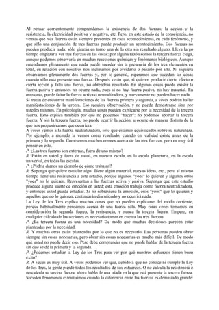 Al pensar corrientemente comprendemos la existencia de dos fuerzas: la acción y la
resistencia, la electricidad positiva y negativa, etc. Pero, en este estado de la consciencia, no
vemos que tres fuerzas están siempre presentes en cada acontecimiento, en cada fenómeno, y
que sólo una conjunción de tres fuerzas puede producir un acontecimiento. Dos fuerzas no
pueden producir nada: sólo girarán en torno una de la otra sin resultado alguno. Lleva largo
tiempo empezar a ver tres fuerzas en las cosas: por alguna razón somos la tercera fuerza ciega,
aunque podemos observarla en muchas reacciones químicas y fenómenos biológicos. Aunque
entendamos plenamente que nada puede suceder sin la presencia de los tres elementos en
total, en relación con nosotros nos inclinamos por olvidarlo o pasarlo por alto. Ni siquiera
observamos plenamente dos fuerzas y, por lo general, esperamos que sucedan las cosas
cuando sólo está presente una fuerza. Después verán que, si quieren producir cierto efecto o
cierta acción y falta una fuerza, no obtendrán resultado. En algunos casos puede existir la
fuerza pasiva y entonces no ocurre nada, pues si no hay fuerza pasiva, no hay material. En
otro caso, puede faltar la fuerza activa o neutralizadora, y nuevamente no pueden hacer nada.
Si tratan de encontrar manifestaciones de las fuerzas primera y segunda, a veces podrán hallar
manifestaciones de la tercera. Eso requiere observación, y no puede demostrarse sino por
ustedes mismos. En psicología, muchas cosas pueden explicarse por la necesidad de la tercera
fuerza. Esto explica también por qué no podemos "hacer": no podemos aportar la tercera
fuerza. Y sin la tercera fuerza, no puede ocurrir la acción, u ocurre de manera distinta de la
que nos propusiéramos que ocurriera.
A veces vemos a la fuerza neutralizadora, sólo que estamos equivocados sobre su naturaleza.
Por ejemplo, a menudo la vemos como resultado, cuando en realidad existe antes de la
primera y la segunda. Cometemos muchos errores acerca de las tres fuerzas, pero es muy útil
pensar en esto.
P. ¿Las tres fuerzas son externas, fuera de uno mismo?
R. Están en usted y fuera de usted, en nuestra escala, en la escala planetaria, en la escala
universal, en todas las escalas.
P. ¿Podría darnos un ejemplo de cómo trabajan?
R. Suponga que quiere estudiar algo. Tiene algún material, nuevas ideas, etc., pero al mismo
tiempo tiene una resistencia a este estudio, porque algunos "yoes" lo quieren y algunos otros
"yoes" no lo quieren. Representan a las fuerzas activa y pasiva. Suponga que este estudio
produce alguna suerte de emoción en usted; esta emoción trabaja como fuerza neutralizadora,
y entonces usted puede estudiar. Si no sobreviene la emoción, esos "yoes" que lo quieren y
aquellos que no lo quieren, continuarán discutiendo y no ocurrirá nada.
La Ley de los Tres explica muchas cosas que no pueden explicarse del modo corriente,
porque habitualmente pensamos acerca de una fuerza sola. Muy raras veces tomamos en
consideración la segunda fuerza, la resistencia, y nunca la tercera fuerza. Empero, en
cualquier cálculo de las acciones es necesario tomar en cuenta las tres fuerzas.
P. ¿La tercera fuerza es una necesidad? De modo que muchas decisiones parecen estar
planteadas por la necesidad.
R. Y muchas otras están planteadas por lo que no es necesario. Las personas pueden obrar
siempre sin cosas necesarias, pero obrar sin cosas necesarias es mucho más difícil. De modo
que usted no puede decir eso. Pero debe comprender que no puede hablar de la tercera fuerza
sin que se dé la primera y la segunda.
P. ¿Podemos estudiar la Ley de los Tres para ver por qué nuestros esfuerzos tienen buen
éxito?
R. A veces es muy útil. A veces podemos ver que, debido a que no conoce ni cumple la Ley
de los Tres, la gente pierde todos los resultados de sus esfuerzos. O no calcula la resistencia o
no calcula su tercera fuerza: ahora hablo de una tríada en la que está presente la tercera fuerza.
Suceden fenómenos extrañísimos cuando la diferencia entre las fuerzas es demasiado grande:
 