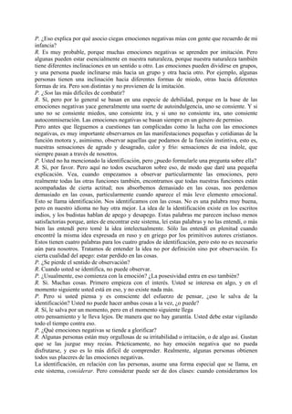 P. ¿Eso explica por qué asocio ciegas emociones negativas mías con gente que recuerdo de mi
infancia?
R. Es muy probable, porque muchas emociones negativas se aprenden por imitación. Pero
algunas pueden estar esencialmente en nuestra naturaleza, porque nuestra naturaleza también
tiene diferentes inclinaciones en un sentido u otro. Las emociones pueden dividirse en grupos,
y una persona puede inclinarse más hacia un grupo y otra hacia otro. Por ejemplo, algunas
personas tienen una inclinación hacia diferentes formas de miedo, otras hacia diferentes
formas de ira. Pero son distintas y no provienen de la imitación.
P. ¿Son las más difíciles de combatir?
R. Sí, pero por lo general se basan en una especie de debilidad, porque en la base de las
emociones negativas yace generalmente una suerte de autoindulgencia, uno se consiente. Y si
uno no se consiente miedos, uno consiente ira, y si uno no consiente ira, uno consiente
autoconmiseración. Las emociones negativas se basan siempre en un género de permiso.
Pero antes que lleguemos a cuestiones tan complicadas como la lucha con las emociones
negativas, es muy importante observarnos en las manifestaciones pequeñas y cotidianas de la
función motora y, asimismo, observar aquellas que podamos de la función instintiva, esto es,
nuestras sensaciones de agrado y desagrado, calor y frío: sensaciones de esa índole, que
siempre pasan a través de nosotros.
P. Usted no ha mencionado la identificación, pero ¿puedo formularle una pregunta sobre ella?
R. Sí, por favor. Pero aquí no todos escucharon sobre eso, de modo que daré una pequeña
explicación. Vea, cuando empezamos a observar particularmente las emociones, pero
realmente todas las otras funciones también, encontramos que todas nuestras funciones están
acompañadas de cierta actitud; nos absorbemos demasiado en las cosas, nos perdemos
demasiado en las cosas, particularmente cuando aparece el más leve elemento emocional.
Esto se llama identificación. Nos identificamos con las cosas. No es una palabra muy buena,
pero en nuestro idioma no hay otra mejor. La idea de la identificación existe en los escritos
indios, y los budistas hablan de apego y desapego. Estas palabras me parecen incluso menos
satisfactorias porque, antes de encontrar este sistema, leí estas palabras y no las entendí, o más
bien las entendí pero tomé la idea intelectualmente. Sólo las entendí en plenitud cuando
encontré la misma idea expresada en ruso y en griego por los primitivos autores cristianos.
Estos tienen cuatro palabras para los cuatro grados de identificación, pero esto no es necesario
aún para nosotros. Tratamos de entender la idea no por definición sino por observación. Es
cierta cualidad del apego: estar perdido en las cosas.
P. ¿Se pierde el sentido de observación?
R. Cuando usted se identifica, no puede observar.
P. ¿Usualmente, eso comienza con la emoción? ¿La posesividad entra en eso también?
R. Si. Muchas cosas. Primero empieza con el interés. Usted se interesa en algo, y en el
momento siguiente usted está en eso, y no existe nada más.
P. Pero si usted piensa y es consciente del esfuerzo de pensar, ¿eso le salva de la
identificación? Usted no puede hacer ambas cosas a la vez, ¿o puede?
R. Sí, le salva por un momento, pero en el momento siguiente llega
otro pensamiento y le lleva lejos. De manera que no hay garantía. Usted debe estar vigilando
todo el tiempo contra eso.
P. ¿Qué emociones negativas se tiende a glorificar?
R. Algunas personas están muy orgullosas de su irritabilidad o irritación, o de algo así. Gustan
que se las juzgue muy recias. Prácticamente, no hay emoción negativa que no pueda
disfrutarse, y eso es lo más difícil de comprender. Realmente, algunas personas obtienen
todos sus placeres de las emociones negativas.
La identificación, en relación con las personas, asume una forma especial que se llama, en
este sistema, considerar. Pero considerar puede ser de dos clases: cuando consideramos los
 